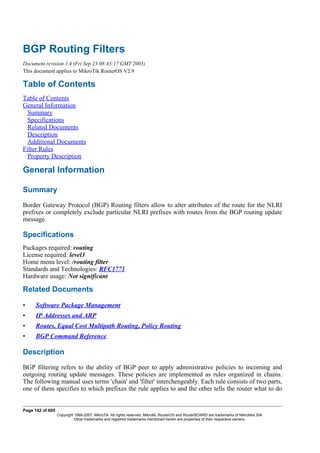 BGP Routing Filters
Document revision 1.4 (Fri Sep 23 08:43:17 GMT 2005)
This document applies to MikroTik RouterOS V2.9
Table of Contents
Table of Contents
General Information
Summary
Specifications
Related Documents
Description
Additional Documents
Filter Rules
Property Description
General Information
Summary
Border Gateway Protocol (BGP) Routing filters allow to alter attributes of the route for the NLRI
prefixes or completely exclude particular NLRI prefixes with routes from the BGP routing update
message.
Specifications
Packages required: routing
License required: level3
Home menu level: /routing filter
Standards and Technologies: RFC1771
Hardware usage: Not significant
Related Documents
• Software Package Management
• IP Addresses and ARP
• Routes, Equal Cost Multipath Routing, Policy Routing
• BGP Command Reference
Description
BGP filtering refers to the ability of BGP peer to apply administrative policies to incoming and
outgoing routing update messages. These policies are implemented as rules organized in chains.
The following manual uses terms 'chain' and 'filter' interchengeably. Each rule consists of two parts,
one of them specifies to which prefixes the rule applies to and the other tells the router what to do
Page 142 of 695
Copyright 1999-2007, MikroTik. All rights reserved. Mikrotik, RouterOS and RouterBOARD are trademarks of Mikrotikls SIA.
Other trademarks and registred trademarks mentioned herein are properties of their respective owners.
 