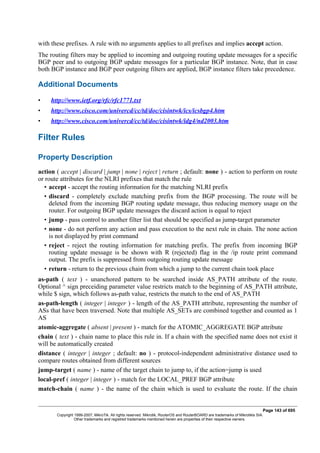 with these prefixes. A rule with no arguments applies to all prefixes and implies accept action.
The routing filters may be applied to incoming and outgoing routing update messages for a specific
BGP peer and to outgoing BGP update messages for a particular BGP instance. Note, that in case
both BGP instance and BGP peer outgoing filters are applied, BGP instance filters take precedence.
Additional Documents
• http://www.ietf.org/rfc/rfc1771.txt
• http://www.cisco.com/univercd/cc/td/doc/cisintwk/ics/icsbgp4.htm
• http://www.cisco.com/univercd/cc/td/doc/cisintwk/idg4/nd2003.htm
Filter Rules
Property Description
action ( accept | discard | jump | none | reject | return ; default: none ) - action to perform on route
or route attributes for the NLRI prefixes that match the rule
• accept - accept the routing information for the matching NLRI prefix
• discard - completely exclude matching prefix from the BGP processing. The route will be
deleted from the incoming BGP routing update message, thus reducing memory usage on the
router. For outgoing BGP update messages the discard action is equal to reject
• jump - pass control to another filter list that should be specified as jump-target parameter
• none - do not perform any action and pass execution to the next rule in chain. The none action
is not displayed by print command
• reject - reject the routing information for matching prefix. The prefix from incoming BGP
routing update message is be shown with R (rejected) flag in the /ip route print command
output. The prefix is suppressed from outgoing routing update message
• return - return to the previous chain from which a jump to the current chain took place
as-path ( text ) - unanchored pattern to be searched inside AS_PATH attribute of the route.
Optional ^ sign preceiding parameter value restricts match to the beginning of AS_PATH attribute,
while $ sign, which follows as-path value, restricts the match to the end of AS_PATH
as-path-length ( integer | integer ) - length of the AS_PATH attribute, representing the number of
ASs that have been traversed. Note that multiple AS_SETs are combined together and counted as 1
AS
atomic-aggregate ( absent | present ) - match for the ATOMIC_AGGREGATE BGP attribute
chain ( text ) - chain name to place this rule in. If a chain with the specified name does not exist it
will be automatically created
distance ( integer | integer ; default: no ) - protocol-independent administrative distance used to
compare routes obtained from different sources
jump-target ( name ) - name of the target chain to jump to, if the action=jump is used
local-pref ( integer | integer ) - match for the LOCAL_PREF BGP attribute
match-chain ( name ) - the name of the chain which is used to evaluate the route. If the chain
Page 143 of 695
Copyright 1999-2007, MikroTik. All rights reserved. Mikrotik, RouterOS and RouterBOARD are trademarks of Mikrotikls SIA.
Other trademarks and registred trademarks mentioned herein are properties of their respective owners.
 