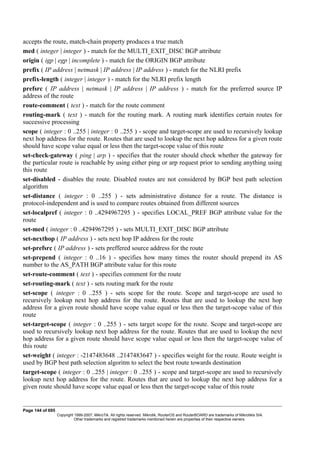 accepts the route, match-chain property produces a true match
med ( integer | integer ) - match for the MULTI_EXIT_DISC BGP attribute
origin ( igp | egp | incomplete ) - match for the ORIGIN BGP attribute
prefix ( IP address | netmask | IP address | IP address ) - match for the NLRI prefix
prefix-length ( integer | integer ) - match for the NLRI prefix length
prefsrc ( IP address | netmask | IP address | IP address ) - match for the preferred source IP
address of the route
route-comment ( text ) - match for the route comment
routing-mark ( text ) - match for the routing mark. A routing mark identifies certain routes for
successive processing
scope ( integer : 0 ..255 | integer : 0 ..255 ) - scope and target-scope are used to recursively lookup
next hop address for the route. Routes that are used to lookup the next hop address for a given route
should have scope value equal or less then the target-scope value of this route
set-check-gateway ( ping | arp ) - specifies that the router should check whether the gateway for
the particular route is reachable by using either ping or arp request prior to sending anything using
this route
set-disabled - disables the route. Disabled routes are not considered by BGP best path selection
algorithm
set-distance ( integer : 0 ..255 ) - sets administrative distance for a route. The distance is
protocol-independent and is used to compare routes obtained from different sources
set-localpref ( integer : 0 ..4294967295 ) - specifies LOCAL_PREF BGP attribute value for the
route
set-med ( integer : 0 ..4294967295 ) - sets MULTI_EXIT_DISC BGP attribute
set-nexthop ( IP address ) - sets next hop IP address for the route
set-prefsrc ( IP address ) - sets preffered source address for the route
set-prepend ( integer : 0 ..16 ) - specifies how many times the router should prepend its AS
number to the AS_PATH BGP attribute value for this route
set-route-comment ( text ) - specifies comment for the route
set-routing-mark ( text ) - sets routing mark for the route
set-scope ( integer : 0 ..255 ) - sets scope for the route. Scope and target-scope are used to
recursively lookup next hop address for the route. Routes that are used to lookup the next hop
address for a given route should have scope value equal or less then the target-scope value of this
route
set-target-scope ( integer : 0 ..255 ) - sets target scope for the route. Scope and target-scope are
used to recursively lookup next hop address for the route. Routes that are used to lookup the next
hop address for a given route should have scope value equal or less then the target-scope value of
this route
set-weight ( integer : -2147483648 ..2147483647 ) - specifies weight for the route. Route weight is
used by BGP best path selection algoritm to select the best route towards destination
target-scope ( integer : 0 ..255 | integer : 0 ..255 ) - scope and target-scope are used to recursively
lookup next hop address for the route. Routes that are used to lookup the next hop address for a
given route should have scope value equal or less then the target-scope value of this route
Page 144 of 695
Copyright 1999-2007, MikroTik. All rights reserved. Mikrotik, RouterOS and RouterBOARD are trademarks of Mikrotikls SIA.
Other trademarks and registred trademarks mentioned herein are properties of their respective owners.
 