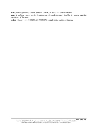type ( absent | present ) - match for the ATOMIC_AGGREGATE BGP attribute
unset ( multiple choice: prefsrc | routing-mark | check-gateway | disabled ) - unsets specified
parameters of the route
weight ( integer : -2147483648 ..2147483647 ) - match for the weight of the route
Page 145 of 695
Copyright 1999-2007, MikroTik. All rights reserved. Mikrotik, RouterOS and RouterBOARD are trademarks of Mikrotikls SIA.
Other trademarks and registred trademarks mentioned herein are properties of their respective owners.
 