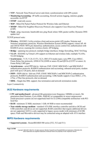 • NTP - Network Time Protocol server and client; synchronization with GPS system
• Monitoring/Accounting - IP traffic accounting, firewall actions logging, statistics graphs
accessible via HTTP
• SNMP - read-only access
• M3P - MikroTik Packet Packer Protocol for Wireless links and Ethernet
• MNDP - MikroTik Neighbor Discovery Protocol; also supports Cisco Discovery Protocol
(CDP)
• Tools - ping; traceroute; bandwidth test; ping flood; telnet; SSH; packet sniffer; Dynamic DNS
update tool
TCP/IP protocol suite:
• Wireless - IEEE802.11a/b/g wireless client and access point (AP) modes; Nstreme and
Nstreme2 proprietary protocols; Wireless Distribution System (WDS) support; virtual AP; 40
and 104 bit WEP; WPA pre-shared key authentication; access control list; authentication with
RADIUS server; roaming (for wireless client); AP bridging
• Bridge - spanning tree protocol; multiple bridge interfaces; bridge firewalling, MAC NATting
• VLAN - IEEE802.1q Virtual LAN support on Ethernet and wireless links; multiple VLANs;
VLAN bridging
• Synchronous - V.35, V.24, E1/T1, X.21, DS3 (T3) media types; sync-PPP, Cisco HDLC,
Frame Relay line protocols; ANSI-617d (ANDI or annex D) and Q933a (CCITT or annex A)
Frame Relay LMI types
• Asynchronous - serial PPP dial-in / dial-out; PAP, CHAP, MSCHAPv1 and MSCHAPv2
authentication protocols; RADIUS authentication and accounting; onboard serial ports; modem
pool with up to 128 ports; dial on demand
• ISDN - ISDN dial-in / dial-out; PAP, CHAP, MSCHAPv1 and MSCHAPv2 authentication
protocols; RADIUS authentication and accounting; 128K bundle support; Cisco HDLC, x75i,
x75ui, x75bui line protocols; dial on demand
• SDSL - Single-line DSL support; line termination and network termination modes
Layer 2 connectivity
IA32 Hardware requirements
• CPU and motherboard - advanced 4th generation (core frequency 100MHz or more), 5th
generation (Intel Pentium, Cyrix 6X86, AMD K5 or comparable) or newer uniprocessor
(multi-processor systems are not supported) Intel IA-32 (i386) compatible architecture with PCI
local bus
• RAM - minimum 32 MiB, maximum 1 GiB; 64 MiB or more recommended
• Non-volatile storage medium - standard ATA/IDE interface controller and drive (SCSI and
USB controllers and drives are not supported; RAID controllers that require additional drivers
are not supported; SATA is only supported in legacy access mode) with minimum of 64 Mb
space; Flash and Microdrive devices may be connected using an adapted with ATA interface
MIPS Hardware requirements
• Supported systems - RouterBOARD 500 series (532, 512 and 511)
Page 2 of 695
Copyright 1999-2007, MikroTik. All rights reserved. Mikrotik, RouterOS and RouterBOARD are trademarks of Mikrotikls SIA.
Other trademarks and registred trademarks mentioned herein are properties of their respective owners.
 