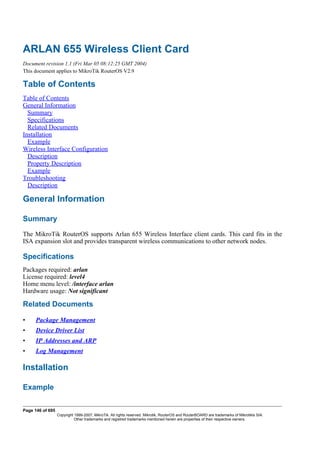 ARLAN 655 Wireless Client Card
Document revision 1.1 (Fri Mar 05 08:12:25 GMT 2004)
This document applies to MikroTik RouterOS V2.9
Table of Contents
Table of Contents
General Information
Summary
Specifications
Related Documents
Installation
Example
Wireless Interface Configuration
Description
Property Description
Example
Troubleshooting
Description
General Information
Summary
The MikroTik RouterOS supports Arlan 655 Wireless Interface client cards. This card fits in the
ISA expansion slot and provides transparent wireless communications to other network nodes.
Specifications
Packages required: arlan
License required: level4
Home menu level: /interface arlan
Hardware usage: Not significant
Related Documents
• Package Management
• Device Driver List
• IP Addresses and ARP
• Log Management
Installation
Example
Page 146 of 695
Copyright 1999-2007, MikroTik. All rights reserved. Mikrotik, RouterOS and RouterBOARD are trademarks of Mikrotikls SIA.
Other trademarks and registred trademarks mentioned herein are properties of their respective owners.
 