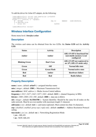 To add the driver for Arlan 655 adapter, do the following:
[admin@MikroTik]> driver add name=arlan io=0xD000
[admin@MikroTik]> driver print
Flags: I - invalid, D - dynamic
# DRIVER IRQ IO MEMORY ISDN-PROTOCOL
0 D RealTek 8139
1 Arlan 655 0xD000
[admin@MikroTik] driver>
Wireless Interface Configuration
Home menu level: /interface arlan
Description
The wireless card status can be obtained from the two LEDs: the Status LED and the Activity
LED.
Status Activity Description
Amber Amber
ARLAN 655 is functional but
nonvolatile memory is not
configured
Blinking Green Don't Care
ARLAN 655 not registered to
an AP (ARLAN mode only)
Green Off Normal idle state
Green Green Flash Normal active state
Red Amber Hardware failure
Red Red Radio failure
Property Description
name ( name ; default: arlanN ) - assigned interface name
mtu ( integer ; default: 1500 ) - Maximum Transmission Unit
mac-address ( MAC address ) - Media Access Control address
frequency ( 2412 | 2427 | 2442 | 2457 | 2465 ; default: 2412 ) - channel frequency in MHz
bitrate ( 1000 | 2000 | 354 | 500 ; default: 2000 ) - data rate in Kbit/s
sid ( integer ; default: 0x13816788 ) - System Identifier. Should be the same for all nodes on the
radio network. Must be an even number with maximum length 31 character
add-name ( text ; default: test ) - card name (optional). Must contain less than 16 characters.
arp ( disabled | enabled | proxy-arp | reply-only ; default: enabled ) - Address Resolution Protocol
setting
tma-mode ( yes | no ; default: no ) - Networking Registration Mode:
• yes - ARLAN
• no - NON ARLAN
Page 147 of 695
Copyright 1999-2007, MikroTik. All rights reserved. Mikrotik, RouterOS and RouterBOARD are trademarks of Mikrotikls SIA.
Other trademarks and registred trademarks mentioned herein are properties of their respective owners.
 
