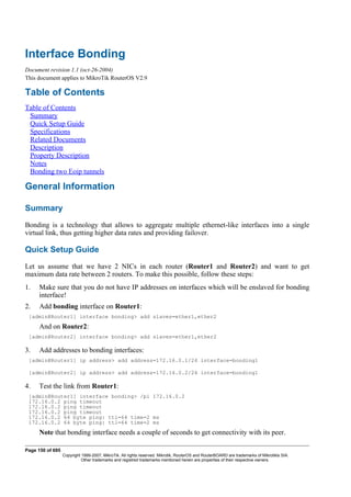 Interface Bonding
Document revision 1.1 (oct-26-2004)
This document applies to MikroTik RouterOS V2.9
Table of Contents
Table of Contents
Summary
Quick Setup Guide
Specifications
Related Documents
Description
Property Description
Notes
Bonding two Eoip tunnels
General Information
Summary
Bonding is a technology that allows to aggregate multiple ethernet-like interfaces into a single
virtual link, thus getting higher data rates and providing failover.
Quick Setup Guide
Let us assume that we have 2 NICs in each router (Router1 and Router2) and want to get
maximum data rate between 2 routers. To make this possible, follow these steps:
1. Make sure that you do not have IP addresses on interfaces which will be enslaved for bonding
interface!
2. Add bonding interface on Router1:
[admin@Router1] interface bonding> add slaves=ether1,ether2
And on Router2:
[admin@Router2] interface bonding> add slaves=ether1,ether2
3. Add addresses to bonding interfaces:
[admin@Router1] ip address> add address=172.16.0.1/24 interface=bonding1
[admin@Router2] ip address> add address=172.16.0.2/24 interface=bonding1
4. Test the link from Router1:
[admin@Router1] interface bonding> /pi 172.16.0.2
172.16.0.2 ping timeout
172.16.0.2 ping timeout
172.16.0.2 ping timeout
172.16.0.2 64 byte ping: ttl=64 time=2 ms
172.16.0.2 64 byte ping: ttl=64 time=2 ms
Note that bonding interface needs a couple of seconds to get connectivity with its peer.
Page 150 of 695
Copyright 1999-2007, MikroTik. All rights reserved. Mikrotik, RouterOS and RouterBOARD are trademarks of Mikrotikls SIA.
Other trademarks and registred trademarks mentioned herein are properties of their respective owners.
 