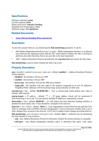 Specifications
Packages required: system
License required: level1
Home menu level: /interface bonding
Standards and Technologies: None
Hardware usage: Not significant
Related Documents
• Linux Ethernet Bonding Driver mini-howto
Description
To provide a proper failover, you should specify link-monitoring parameter. It can be:
• MII (Media Independent Interface) type1 or type2 - Media Independent Interface is an abstract
layer between the operating system and the NIC which detects whether the link is running (it
performs also other functions, but in our case this is the most important).
• ARP - Address Resolution Protocol periodically (for arp-interval time) checks the link status.
link-monitoring is used to check whether the link is up or not.
Property Description
arp ( disabled | enabled | proxy-arp | reply-only ; default: enabled ) - Address Resolution Protocol
for the interface
• disabled - the interface will not use ARP
• enabled - the interface will use ARP
• proxy-arp - the interface will use the ARP proxy feature
• reply-only - the interface will only reply to the requests originated to its own IP addresses.
Neighbour MAC addresses will be resolved using /ip arp statically set table only
arp-interval ( time ; default: 00:00:00.100 ) - time in milliseconds which defines how often to
monitor ARP requests
arp-ip-targets ( IP address ; default: "" ) - IP target address which will be monitored if
link-monitoring is set to arp. You can specify multiple IP addresses, separated by comma
down-delay ( time ; default: 00:00:00 ) - if a link failure has been detected, bonding interface is
disabled for down-delay time. Value should be a multiple of mii-interval
lacp-rate ( 1sec | 30secs ; default: 30secs ) - Link Aggregation Control Protocol rate specifies how
often to exchange with LACPDUs between bonding peer. Used to determine whether link is up or
other changes have occured in the network. LACP tries to adapt to these changes providing failover.
link-monitoring ( arp | mii-type1 | mii-type2 | none ; default: none ) - method to use for monitoring
the link (whether it is up or down)
• arp - uses Address Resolution Protocol to determine whether the remote interface is reachable
• mii-type1 - uses Media Independent Interface type1 to determine link status. Link status
Page 151 of 695
Copyright 1999-2007, MikroTik. All rights reserved. Mikrotik, RouterOS and RouterBOARD are trademarks of Mikrotikls SIA.
Other trademarks and registred trademarks mentioned herein are properties of their respective owners.
 