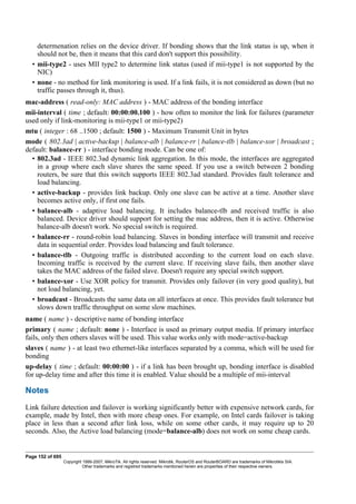 determenation relies on the device driver. If bonding shows that the link status is up, when it
should not be, then it means that this card don't support this possibility.
• mii-type2 - uses MII type2 to determine link status (used if mii-type1 is not supported by the
NIC)
• none - no method for link monitoring is used. If a link fails, it is not considered as down (but no
traffic passes through it, thus).
mac-address ( read-only: MAC address ) - MAC address of the bonding interface
mii-interval ( time ; default: 00:00:00.100 ) - how often to monitor the link for failures (parameter
used only if link-monitoring is mii-type1 or mii-type2)
mtu ( integer : 68 ..1500 ; default: 1500 ) - Maximum Transmit Unit in bytes
mode ( 802.3ad | active-backup | balance-alb | balance-rr | balance-tlb | balance-xor | broadcast ;
default: balance-rr ) - interface bonding mode. Can be one of:
• 802.3ad - IEEE 802.3ad dynamic link aggregation. In this mode, the interfaces are aggregated
in a group where each slave shares the same speed. If you use a switch between 2 bonding
routers, be sure that this switch supports IEEE 802.3ad standard. Provides fault tolerance and
load balancing.
• active-backup - provides link backup. Only one slave can be active at a time. Another slave
becomes active only, if first one fails.
• balance-alb - adaptive load balancing. It includes balance-tlb and received traffic is also
balanced. Device driver should support for setting the mac address, then it is active. Otherwise
balance-alb doesn't work. No special switch is required.
• balance-rr - round-robin load balancing. Slaves in bonding interface will transmit and receive
data in sequential order. Provides load balancing and fault tolerance.
• balance-tlb - Outgoing traffic is distributed according to the current load on each slave.
Incoming traffic is received by the current slave. If receiving slave fails, then another slave
takes the MAC address of the failed slave. Doesn't require any special switch support.
• balance-xor - Use XOR policy for transmit. Provides only failover (in very good quality), but
not load balancing, yet.
• broadcast - Broadcasts the same data on all interfaces at once. This provides fault tolerance but
slows down traffic throughput on some slow machines.
name ( name ) - descriptive name of bonding interface
primary ( name ; default: none ) - Interface is used as primary output media. If primary interface
fails, only then others slaves will be used. This value works only with mode=active-backup
slaves ( name ) - at least two ethernet-like interfaces separated by a comma, which will be used for
bonding
up-delay ( time ; default: 00:00:00 ) - if a link has been brought up, bonding interface is disabled
for up-delay time and after this time it is enabled. Value should be a multiple of mii-interval
Notes
Link failure detection and failover is working significantly better with expensive network cards, for
example, made by Intel, then with more cheap ones. For example, on Intel cards failover is taking
place in less than a second after link loss, while on some other cards, it may require up to 20
seconds. Also, the Active load balancing (mode=balance-alb) does not work on some cheap cards.
Page 152 of 695
Copyright 1999-2007, MikroTik. All rights reserved. Mikrotik, RouterOS and RouterBOARD are trademarks of Mikrotikls SIA.
Other trademarks and registred trademarks mentioned herein are properties of their respective owners.
 