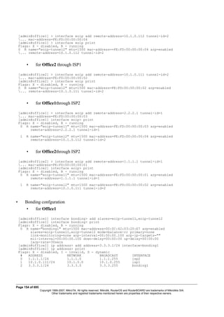 [admin@office1] > interface eoip add remote-address=10.1.0.112 tunnel-id=2
... mac-address=FE:FD:00:00:00:04
[admin@office1] > interface eoip print
Flags: X - disabled, R - running
0 R name="eoip-tunnel2" mtu=1500 mac-address==FE:FD:00:00:00:04 arp=enabled
... remote-address=10.1.0.112 tunnel-id=2
• for Office2 through ISP1
[admin@office2] > interface eoip add remote-address=10.1.0.111 tunnel-id=2
... mac-address=FE:FD:00:00:00:02
[admin@office2] > interface eoip print
Flags: X - disabled, R - running
0 R name="eoip-tunnel2" mtu=1500 mac-address=FE:FD:00:00:00:02 arp=enabled
... remote-address=10.1.0.111 tunnel-id=2
• for Office1through ISP2
[admin@office1] > interface eoip add remote-address=2.2.2.1 tunnel-id=1
... mac-address=FE:FD:00:00:00:03
[admin@office1] interface eoip> print
Flags: X - disabled, R - running
0 R name="eoip-tunnel1" mtu=1500 mac-address=FE:FD:00:00:00:03 arp=enabled
remote-address=2.2.2.1 tunnel-id=1
1 R name="eoip-tunnel2" mtu=1500 mac-address=FE:FD:00:00:00:04 arp=enabled
remote-address=10.1.0.112 tunnel-id=2
• for Office2through ISP2
[admin@office2] > interface eoip add remote-address=1.1.1.1 tunnel-id=1
... mac-address=FE:FD:00:00:00:01
[admin@office2] interface eoip> print
Flags: X - disabled, R - running
0 R name="eoip-tunnel1" mtu=1500 mac-address=FE:FD:00:00:00:01 arp=enabled
remote-address=1.1.1.1 tunnel-id=1
1 R name="eoip-tunnel2" mtu=1500 mac-address=FE:FD:00:00:00:02 arp=enabled
remote-address=10.1.0.111 tunnel-id=2
• Bonding confguration
• for Office1
[admin@office1] interface bonding> add slaves=eoip-tunnel1,eoip-tunnel2
[admin@office1] interface bonding> print
Flags: X - disabled, R - running
0 R name="bonding1" mtu=1500 mac-address=00:0C:42:03:20:E7 arp=enabled
slaves=eoip-tunnel1,eoip-tunnel2 mode=balance-rr primary=none
link-monitoring=none arp-interval=00:00:00.100 arp-ip-targets=""
mii-interval=00:00:00.100 down-delay=00:00:00 up-delay=00:00:00
lacp-rate=30secs
[admin@office1] ip address> add address=3.3.3.1/24 interface=bonding1
[admin@office1] ip address> print
Flags: X - disabled, I - invalid, D - dynamic
# ADDRESS NETWORK BROADCAST INTERFACE
0 1.1.1.1/24 1.1.1.0 1.1.1.255 isp2
1 10.1.0.111/24 10.1.0.0 10.1.0.255 isp1
2 3.3.3.1/24 3.3.3.0 3.3.3.255 bonding1
Page 154 of 695
Copyright 1999-2007, MikroTik. All rights reserved. Mikrotik, RouterOS and RouterBOARD are trademarks of Mikrotikls SIA.
Other trademarks and registred trademarks mentioned herein are properties of their respective owners.
 