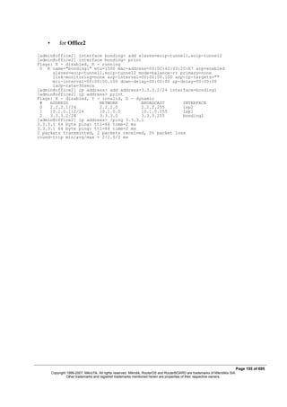 • for Office2
[admin@office2] interface bonding> add slaves=eoip-tunnel1,eoip-tunnel2
[admin@office2] interface bonding> print
Flags: X - disabled, R - running
0 R name="bonding1" mtu=1500 mac-address=00:0C:42:03:20:E7 arp=enabled
slaves=eoip-tunnel1,eoip-tunnel2 mode=balance-rr primary=none
link-monitoring=none arp-interval=00:00:00.100 arp-ip-targets=""
mii-interval=00:00:00.100 down-delay=00:00:00 up-delay=00:00:00
lacp-rate=30secs
[admin@office2] ip address> add address=3.3.3.2/24 interface=bonding1
[admin@office2] ip address> print
Flags: X - disabled, I - invalid, D - dynamic
# ADDRESS NETWORK BROADCAST INTERFACE
0 2.2.2.1/24 2.2.2.0 2.2.2.255 isp2
1 10.1.0.112/24 10.1.0.0 10.1.0.255 isp1
2 3.3.3.2/24 3.3.3.0 3.3.3.255 bonding1
[admin@office2] ip address> /ping 3.3.3.1
3.3.3.1 64 byte ping: ttl=64 time=2 ms
3.3.3.1 64 byte ping: ttl=64 time=2 ms
2 packets transmitted, 2 packets received, 0% packet loss
round-trip min/avg/max = 2/2.0/2 ms
Page 155 of 695
Copyright 1999-2007, MikroTik. All rights reserved. Mikrotik, RouterOS and RouterBOARD are trademarks of Mikrotikls SIA.
Other trademarks and registred trademarks mentioned herein are properties of their respective owners.
 