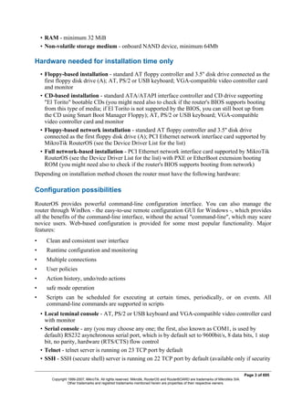 • RAM - minimum 32 MiB
• Non-volatile storage medium - onboard NAND device, minimum 64Mb
Hardware needed for installation time only
• Floppy-based installation - standard AT floppy controller and 3.5'' disk drive connected as the
first floppy disk drive (A); AT, PS/2 or USB keyboard; VGA-compatible video controller card
and monitor
• CD-based installation - standard ATA/ATAPI interface controller and CD drive supporting
"El Torito" bootable CDs (you might need also to check if the router's BIOS supports booting
from this type of media; if El Torito is not supported by the BIOS, you can still boot up from
the CD using Smart Boot Manager Floppy); AT, PS/2 or USB keyboard; VGA-compatible
video controller card and monitor
• Floppy-based network installation - standard AT floppy controller and 3.5'' disk drive
connected as the first floppy disk drive (A); PCI Ethernet network interface card supported by
MikroTik RouterOS (see the Device Driver List for the list)
• Full network-based installation - PCI Ethernet network interface card supported by MikroTik
RouterOS (see the Device Driver List for the list) with PXE or EtherBoot extension booting
ROM (you might need also to check if the router's BIOS supports booting from network)
Depending on installation method chosen the router must have the following hardware:
Configuration possibilities
RouterOS provides powerful command-line configuration interface. You can also manage the
router through WinBox - the easy-to-use remote configuration GUI for Windows -, which provides
all the benefits of the command-line interface, without the actual "command-line", which may scare
novice users. Web-based configuration is provided for some most popular functionality. Major
features:
• Clean and consistent user interface
• Runtime configuration and monitoring
• Multiple connections
• User policies
• Action history, undo/redo actions
• safe mode operation
• Scripts can be scheduled for executing at certain times, periodically, or on events. All
command-line commands are supported in scripts
• Local teminal console - AT, PS/2 or USB keyboard and VGA-compatible video controller card
with monitor
• Serial console - any (you may choose any one; the first, also known as COM1, is used by
default) RS232 asynchronous serial port, which is by default set to 9600bit/s, 8 data bits, 1 stop
bit, no parity, hardware (RTS/CTS) flow control
• Telnet - telnet server is running on 23 TCP port by default
• SSH - SSH (secure shell) server is running on 22 TCP port by default (available only if security
Page 3 of 695
Copyright 1999-2007, MikroTik. All rights reserved. Mikrotik, RouterOS and RouterBOARD are trademarks of Mikrotikls SIA.
Other trademarks and registred trademarks mentioned herein are properties of their respective owners.
 