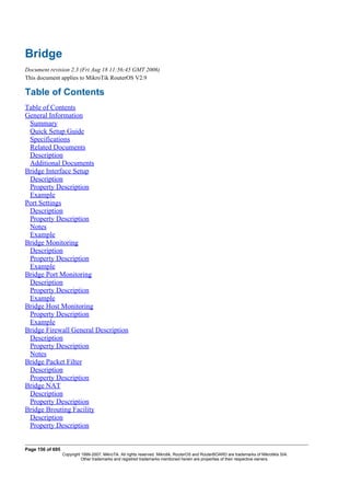 Bridge
Document revision 2.3 (Fri Aug 18 11:56:45 GMT 2006)
This document applies to MikroTik RouterOS V2.9
Table of Contents
Table of Contents
General Information
Summary
Quick Setup Guide
Specifications
Related Documents
Description
Additional Documents
Bridge Interface Setup
Description
Property Description
Example
Port Settings
Description
Property Description
Notes
Example
Bridge Monitoring
Description
Property Description
Example
Bridge Port Monitoring
Description
Property Description
Example
Bridge Host Monitoring
Property Description
Example
Bridge Firewall General Description
Description
Property Description
Notes
Bridge Packet Filter
Description
Property Description
Bridge NAT
Description
Property Description
Bridge Brouting Facility
Description
Property Description
Page 156 of 695
Copyright 1999-2007, MikroTik. All rights reserved. Mikrotik, RouterOS and RouterBOARD are trademarks of Mikrotikls SIA.
Other trademarks and registred trademarks mentioned herein are properties of their respective owners.
 