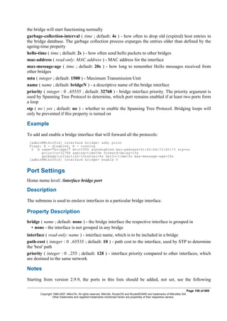 the bridge will start functioning normally
garbage-collection-interval ( time ; default: 4s ) - how often to drop old (expired) host entries in
the bridge database. The garbage collection process expurges the entries older than defined by the
ageing-time property
hello-time ( time ; default: 2s ) - how often send hello packets to other bridges
mac-address ( read-only: MAC address ) - MAC address for the interface
max-message-age ( time ; default: 20s ) - how long to remember Hello messages received from
other bridges
mtu ( integer ; default: 1500 ) - Maximum Transmission Unit
name ( name ; default: bridgeN ) - a descriptive name of the bridge interface
priority ( integer : 0 ..65535 ; default: 32768 ) - bridge interface priority. The priority argument is
used by Spanning Tree Protocol to determine, which port remains enabled if at least two ports form
a loop
stp ( no | yes ; default: no ) - whether to enable the Spanning Tree Protocol. Bridging loops will
only be prevented if this property is turned on
Example
To add and enable a bridge interface that will forward all the protocols:
[admin@MikroTik] interface bridge> add; print
Flags: X - disabled, R - running
0 R name="bridge1" mtu=1500 arp=enabled mac-address=61:64:64:72:65:73 stp=no
priority=32768 ageing-time=5m forward-delay=15s
garbage-collection-interval=4s hello-time=2s max-message-age=20s
[admin@MikroTik] interface bridge> enable 0
Port Settings
Home menu level: /interface bridge port
Description
The submenu is used to enslave interfaces in a particular bridge interface.
Property Description
bridge ( name ; default: none ) - the bridge interface the respective interface is grouped in
• none - the interface is not grouped in any bridge
interface ( read-only: name ) - interface name, which is to be included in a bridge
path-cost ( integer : 0 ..65535 ; default: 10 ) - path cost to the interface, used by STP to determine
the 'best' path
priority ( integer : 0 ..255 ; default: 128 ) - interface priority compared to other interfaces, which
are destined to the same network
Notes
Starting from version 2.9.9, the ports in this lists should be added, not set, see the following
Page 159 of 695
Copyright 1999-2007, MikroTik. All rights reserved. Mikrotik, RouterOS and RouterBOARD are trademarks of Mikrotikls SIA.
Other trademarks and registred trademarks mentioned herein are properties of their respective owners.
 