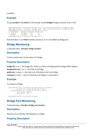 examples.
Example
To group ether1 and ether2 in the already created bridge1 bridge (versions from 2.9.9):
[admin@MikroTik] interface bridge port> add interface=ether1 bridge=bridge1
[admin@MikroTik] interface bridge port> add interface=ether2 bridge=bridge1
[admin@MikroTik] interface bridge port> print
# INTERFACE BRIDGE PRIORITY PATH-COST
0 ether1 bridge1 128 10
1 ether2 bridge1 128 10
[admin@MikroTik] interface bridge port>
Note that there is no wlan1 interface anymore, as it is not added as bridge port.
Bridge Monitoring
Command name: /interface bridge monitor
Description
Used to monitor the current status of a bridge.
Property Description
bridge-id ( text ) - the bridge ID, which is in form of bridge-priority.bridge-MAC-address
designated-root ( text ) - ID of the root bridge
path-cost ( integer ) - the total cost of the path to the root-bridge
root-port ( name ) - port to which the root bridge is connected to
Example
To monitor a bridge:
[admin@MikroTik] interface bridge> monitor bridge1
bridge-id: 32768.00:02:6F:01:CE:31
designated-root: 32768.00:02:6F:01:CE:31
root-port: ether2
path-cost: 180
[admin@MikroTik] interface bridge>
Bridge Port Monitoring
Command name: /interface bridge port monitor
Description
Statistics of an interface that belongs to a bridge
Property Description
Page 160 of 695
Copyright 1999-2007, MikroTik. All rights reserved. Mikrotik, RouterOS and RouterBOARD are trademarks of Mikrotikls SIA.
Other trademarks and registred trademarks mentioned herein are properties of their respective owners.
 