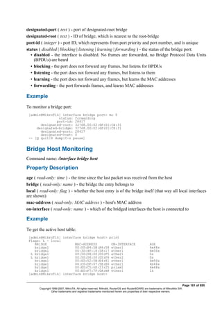 designated-port ( text ) - port of designated-root bridge
designated-root ( text ) - ID of bridge, which is nearest to the root-bridge
port-id ( integer ) - port ID, which represents from port priority and port number, and is unique
status ( disabled | blocking | listening | learning | forwarding ) - the status of the bridge port:
• disabled - the interface is disabled. No frames are forwarded, no Bridge Protocol Data Units
(BPDUs) are heard
• blocking - the port does not forward any frames, but listens for BPDUs
• listening - the port does not forward any frames, but listens to them
• learning - the port does not forward any frames, but learns the MAC addresses
• forwarding - the port forwards frames, and learns MAC addresses
Example
To monitor a bridge port:
[admin@MikroTik] interface bridge port> mo 0
status: forwarding
port-id: 28417
designated-root: 32768.00:02:6F:01:CE:31
designated-bridge: 32768.00:02:6F:01:CE:31
designated-port: 28417
designated-cost: 0
-- [Q quit|D dump|C-z pause]
Bridge Host Monitoring
Command name: /interface bridge host
Property Description
age ( read-only: time ) - the time since the last packet was received from the host
bridge ( read-only: name ) - the bridge the entry belongs to
local ( read-only: flag ) - whether the host entry is of the bridge itself (that way all local interfaces
are shown)
mac-address ( read-only: MAC address ) - host's MAC address
on-interface ( read-only: name ) - which of the bridged interfaces the host is connected to
Example
To get the active host table:
[admin@MikroTik] interface bridge host> print
Flags: L - local
BRIDGE MAC-ADDRESS ON-INTERFACE AGE
bridge1 00:00:B4:5B:A6:58 ether1 4m48s
bridge1 00:30:4F:18:58:17 ether1 4m50s
L bridge1 00:50:08:00:00:F5 ether1 0s
L bridge1 00:50:08:00:00:F6 ether2 0s
bridge1 00:60:52:0B:B4:81 ether1 4m50s
bridge1 00:C0:DF:07:5E:E6 ether1 4m46s
bridge1 00:E0:C5:6E:23:25 prism1 4m48s
bridge1 00:E0:F7:7F:0A:B8 ether1 1s
[admin@MikroTik] interface bridge host>
Page 161 of 695
Copyright 1999-2007, MikroTik. All rights reserved. Mikrotik, RouterOS and RouterBOARD are trademarks of Mikrotikls SIA.
Other trademarks and registred trademarks mentioned herein are properties of their respective owners.
 