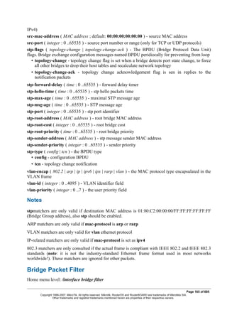 IPv4)
src-mac-address ( MAC address ; default: 00:00:00:00:00:00 ) - source MAC address
src-port ( integer : 0 ..65535 ) - source port number or range (only for TCP or UDP protocols)
stp-flags ( topology-change | topology-change-ack ) - The BPDU (Bridge Protocol Data Unit)
flags. Bridge exchange configuration messages named BPDU peridiocally for preventing from loop
• topology-change - topology change flag is set when a bridge detects port state change, to force
all other bridges to drop their host tables and recalculate network topology
• topology-change-ack - topology change acknowledgement flag is sen in replies to the
notification packets
stp-forward-delay ( time : 0 ..65535 ) - forward delay timer
stp-hello-time ( time : 0 ..65535 ) - stp hello packets time
stp-max-age ( time : 0 ..65535 ) - maximal STP message age
stp-msg-age ( time : 0 ..65535 ) - STP message age
stp-port ( integer : 0 ..65535 ) - stp port identifier
stp-root-address ( MAC address ) - root bridge MAC address
stp-root-cost ( integer : 0 ..65535 ) - root bridge cost
stp-root-priority ( time : 0 ..65535 ) - root bridge priority
stp-sender-address ( MAC address ) - stp message sender MAC address
stp-sender-priority ( integer : 0 ..65535 ) - sender priority
stp-type ( config | tcn ) - the BPDU type
• config - configuration BPDU
• tcn - topology change notification
vlan-encap ( 802.2 | arp | ip | ipv6 | ipx | rarp | vlan ) - the MAC protocol type encapsulated in the
VLAN frame
vlan-id ( integer : 0 ..4095 ) - VLAN identifier field
vlan-priority ( integer : 0 ..7 ) - the user priority field
Notes
stpmatchers are only valid if destination MAC address is 01:80:C2:00:00:00/FF:FF:FF:FF:FF:FF
(Bridge Group address), also stp should be enabled.
ARP matchers are only valid if mac-protocol is arp or rarp
VLAN matchers are only valid for vlan ethernet protocol
IP-related matchers are only valid if mac-protocol is set as ipv4
802.3 matchers are only consulted if the actual frame is compliant with IEEE 802.2 and IEEE 802.3
standards (note: it is not the industry-standard Ethernet frame format used in most networks
worldwide!). These matchers are ignored for other packets.
Bridge Packet Filter
Home menu level: /interface bridge filter
Page 165 of 695
Copyright 1999-2007, MikroTik. All rights reserved. Mikrotik, RouterOS and RouterBOARD are trademarks of Mikrotikls SIA.
Other trademarks and registred trademarks mentioned herein are properties of their respective owners.
 