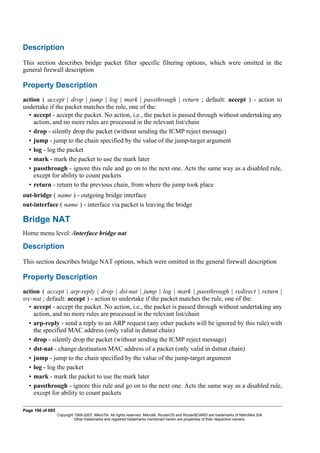 Description
This section describes bridge packet filter specific filtering options, which were omitted in the
general firewall description
Property Description
action ( accept | drop | jump | log | mark | passthrough | return ; default: accept ) - action to
undertake if the packet matches the rule, one of the:
• accept - accept the packet. No action, i.e., the packet is passed through without undertaking any
action, and no more rules are processed in the relevant list/chain
• drop - silently drop the packet (without sending the ICMP reject message)
• jump - jump to the chain specified by the value of the jump-target argument
• log - log the packet
• mark - mark the packet to use the mark later
• passthrough - ignore this rule and go on to the next one. Acts the same way as a disabled rule,
except for ability to count packets
• return - return to the previous chain, from where the jump took place
out-bridge ( name ) - outgoing bridge interface
out-interface ( name ) - interface via packet is leaving the bridge
Bridge NAT
Home menu level: /interface bridge nat
Description
This section describes bridge NAT options, which were omitted in the general firewall description
Property Description
action ( accept | arp-reply | drop | dst-nat | jump | log | mark | passthrough | redirect | return |
src-nat ; default: accept ) - action to undertake if the packet matches the rule, one of the:
• accept - accept the packet. No action, i.e., the packet is passed through without undertaking any
action, and no more rules are processed in the relevant list/chain
• arp-reply - send a reply to an ARP request (any other packets will be ignored by this rule) with
the specified MAC address (only valid in dstnat chain)
• drop - silently drop the packet (without sending the ICMP reject message)
• dst-nat - change destination MAC address of a packet (only valid in dstnat chain)
• jump - jump to the chain specified by the value of the jump-target argument
• log - log the packet
• mark - mark the packet to use the mark later
• passthrough - ignore this rule and go on to the next one. Acts the same way as a disabled rule,
except for ability to count packets
Page 166 of 695
Copyright 1999-2007, MikroTik. All rights reserved. Mikrotik, RouterOS and RouterBOARD are trademarks of Mikrotikls SIA.
Other trademarks and registred trademarks mentioned herein are properties of their respective owners.
 