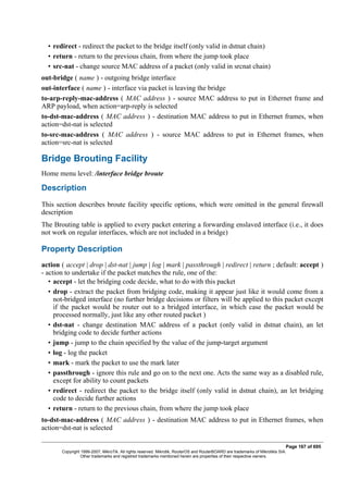 • redirect - redirect the packet to the bridge itself (only valid in dstnat chain)
• return - return to the previous chain, from where the jump took place
• src-nat - change source MAC address of a packet (only valid in srcnat chain)
out-bridge ( name ) - outgoing bridge interface
out-interface ( name ) - interface via packet is leaving the bridge
to-arp-reply-mac-address ( MAC address ) - source MAC address to put in Ethernet frame and
ARP payload, when action=arp-reply is selected
to-dst-mac-address ( MAC address ) - destination MAC address to put in Ethernet frames, when
action=dst-nat is selected
to-src-mac-address ( MAC address ) - source MAC address to put in Ethernet frames, when
action=src-nat is selected
Bridge Brouting Facility
Home menu level: /interface bridge broute
Description
This section describes broute facility specific options, which were omitted in the general firewall
description
The Brouting table is applied to every packet entering a forwarding enslaved interface (i.e., it does
not work on regular interfaces, which are not included in a bridge)
Property Description
action ( accept | drop | dst-nat | jump | log | mark | passthrough | redirect | return ; default: accept )
- action to undertake if the packet matches the rule, one of the:
• accept - let the bridging code decide, what to do with this packet
• drop - extract the packet from bridging code, making it appear just like it would come from a
not-bridged interface (no further bridge decisions or filters will be applied to this packet except
if the packet would be router out to a bridged interface, in which case the packet would be
processed normally, just like any other routed packet )
• dst-nat - change destination MAC address of a packet (only valid in dstnat chain), an let
bridging code to decide further actions
• jump - jump to the chain specified by the value of the jump-target argument
• log - log the packet
• mark - mark the packet to use the mark later
• passthrough - ignore this rule and go on to the next one. Acts the same way as a disabled rule,
except for ability to count packets
• redirect - redirect the packet to the bridge itself (only valid in dstnat chain), an let bridging
code to decide further actions
• return - return to the previous chain, from where the jump took place
to-dst-mac-address ( MAC address ) - destination MAC address to put in Ethernet frames, when
action=dst-nat is selected
Page 167 of 695
Copyright 1999-2007, MikroTik. All rights reserved. Mikrotik, RouterOS and RouterBOARD are trademarks of Mikrotikls SIA.
Other trademarks and registred trademarks mentioned herein are properties of their respective owners.
 