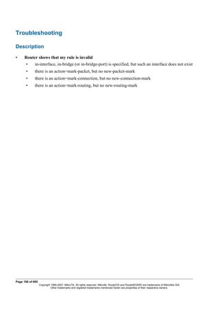 Troubleshooting
Description
• Router shows that my rule is invalid
• in-interface, in-bridge (or in-bridge-port) is specified, but such an interface does not exist
• there is an action=mark-packet, but no new-packet-mark
• there is an action=mark-connection, but no new-connection-mark
• there is an action=mark-routing, but no new-routing-mark
Page 168 of 695
Copyright 1999-2007, MikroTik. All rights reserved. Mikrotik, RouterOS and RouterBOARD are trademarks of Mikrotikls SIA.
Other trademarks and registred trademarks mentioned herein are properties of their respective owners.
 