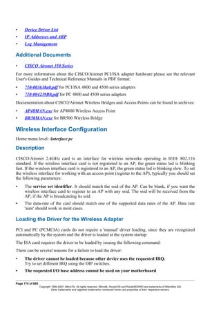 • Device Driver List
• IP Addresses and ARP
• Log Management
Additional Documents
• CISCO Aironet 350 Series
For more information about the CISCO/Aironet PCI/ISA adapter hardware please see the relevant
User's Guides and Technical Reference Manuals in PDF format:
• 710-003638a0.pdf for PCI/ISA 4800 and 4500 series adapters
• 710-004239B0.pdf for PC 4800 and 4500 series adapters
Documentation about CISCO/Aironet Wireless Bridges and Access Points can be found in archives:
• AP48MAN.exe for AP4800 Wireless Access Point
• BR50MAN.exe for BR500 Wireless Bridge
Wireless Interface Configuration
Home menu level: /interface pc
Description
CISCO/Aironet 2.4GHz card is an interface for wireless networks operating in IEEE 802.11b
standard. If the wireless interface card is not registered to an AP, the green status led is blinking
fast. If the wireless interface card is registered to an AP, the green status led is blinking slow. To set
the wireless interface for working with an access point (register to the AP), typically you should set
the following parameters:
• The service set identifier. It should match the ssid of the AP. Can be blank, if you want the
wireless interface card to register to an AP with any ssid. The ssid will be received from the
AP, if the AP is broadcasting its ssid.
• The data-rate of the card should match one of the supported data rates of the AP. Data rate
'auto' should work in most cases.
Loading the Driver for the Wireless Adapter
PCI and PC (PCMCIA) cards do not require a 'manual' driver loading, since they are recognized
automatically by the system and the driver is loaded at the system startup.
The ISA card requires the driver to be loaded by issuing the following command:
There can be several reasons for a failure to load the driver:
• The driver cannot be loaded because other device uses the requested IRQ.
Try to set different IRQ using the DIP switches.
• The requested I/O base address cannot be used on your motherboard
Page 170 of 695
Copyright 1999-2007, MikroTik. All rights reserved. Mikrotik, RouterOS and RouterBOARD are trademarks of Mikrotikls SIA.
Other trademarks and registred trademarks mentioned herein are properties of their respective owners.
 