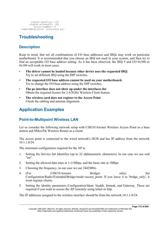signal-quality: 132
signal-strength: -82
error-number: 0
[admin@MikroTik] interface pc>
Troubleshooting
Description
Keep in mind, that not all combinations of I/O base addresses and IRQs may work on particular
motherboard. It is recommended that you choose an IRQ not used in your system, and then try to
find an acceptable I/O base address setting. As it has been observed, the IRQ 5 and I/O 0x300 or
0x180 will work in most cases.
• The driver cannot be loaded because other device uses the requested IRQ.
Try to set different IRQ using the DIP switches.
• The requested I/O base address cannot be used on your motherboard.
Try to change the I/O base address using the DIP switches.
• The pc interface does not show up under the interfaces list
Obtain the required license for 2.4/5GHz Wireless Client feature.
• The wireless card does not register to the Access Point
Check the cabling and antenna alignment.
Application Examples
Point-to-Multipoint Wireless LAN
Let us consider the following network setup with CISCO/Aironet Wireless Access Point as a base
station and MikroTik Wireless Router as a client:
The access point is connected to the wired network's HUB and has IP address from the network
10.1.1.0/24.
The minimum configuration required for the AP is:
1. Setting the Service Set Identifier (up to 32 alphanumeric characters). In our case we use ssid
"mt".
2. Setting the allowed data rates at 1-11Mbps, and the basic rate at 1Mbps.
3. Choosing the frequency, in our case we use 2442MHz.
4. (For CISCO/Aironet Bridges only) Set
Configuration/Radio/Extended/Bridge/mode=access_point. If you leave it to 'bridge_only', it
wont register clients.
5. Setting the identity parameters Configuration/Ident: Inaddr, Inmask, and Gateway. These are
required if you want to access the AP remotely using telnet or http.
The IP addresses assigned to the wireless interface should be from the network 10.1.1.0/24:
Page 173 of 695
Copyright 1999-2007, MikroTik. All rights reserved. Mikrotik, RouterOS and RouterBOARD are trademarks of Mikrotikls SIA.
Other trademarks and registred trademarks mentioned herein are properties of their respective owners.
 