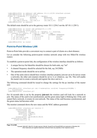 [admin@MikroTik] ip address> add address 10.1.1.12/24 interface aironet
[admin@MikroTik] ip address> print
Flags: X - disabled, I - invalid, D - dynamic
# ADDRESS NETWORK BROADCAST INTERFACE
0 10.1.1.12/24 10.1.1.0 10.1.1.255 aironet
1 192.168.0.254/24 192.168.0.0 192.168.0.255 Local
[admin@MikroTik] ip address>
The default route should be set to the gateway router 10.1.1.254 (! not the AP 10.1.1.250 !):
[admin@MikroTik] ip route> add gateway=10.1.1.254
[admin@MikroTik] ip route> print
Flags: X - disabled, I - invalid, D - dynamic, J - rejected,
C - connect, S - static, R - rip, O - ospf, B - bgp
# DST-ADDRESS G GATEWAY DISTANCE INTERFACE
0 S 0.0.0.0/0 r 10.1.1.254 1 aironet
1 DC 192.168.0.0/24 r 0.0.0.0 0 Local
2 DC 10.1.1.0/24 r 0.0.0.0 0 aironet
[admin@MikroTik] ip route>
Point-to-Point Wireless LAN
Point-to-Point links provide a convenient way to connect a pair of clients on a short distance.
Let us consider the following point-to-point wireless network setup with two MikroTik wireless
routers:
To establish a point-to-point link, the configuration of the wireless interface should be as follows:
• A unique Service Set Identifier should be chosen for both ends, say "mt"
• A channel frequency should be selected for the link, say 2412MHz
• The operation mode should be set to ad-hoc
• One of the units (slave) should have wireless interface property join-net set to 0s (never create
a network), the other unit (master) should be set to 1s or whatever, say 10s. This will enable
the master unit to create a network and register the slave unit to it.
The following command should be issued to change the settings for the pc interface of the master
unit:
[admin@MikroTik] interface pc> set 0 mode=ad-hoc ssid1=mt frequency=2442MHz 
... bitrate=auto
[admin@MikroTik] interface pc>
For 10 seconds (this is set by the property join-net) the wireless card will look for a network to
join. The status of the card is not synchronized, and the green status light is blinking fast. If the card
cannot find a network, it creates its own network. The status of the card becomes synchronized, and
the green status led becomes solid.
The monitor command shows the new status and the MAC address generated:
[admin@MikroTik] interface pc> monitor 0
synchronized: yes
associated: yes
frequency: 2442MHz
data-rate: 11Mbit/s
ssid: "mt"
access-point: 2E:00:B8:01:98:01
access-point-name: ""
signal-quality: 35
Page 174 of 695
Copyright 1999-2007, MikroTik. All rights reserved. Mikrotik, RouterOS and RouterBOARD are trademarks of Mikrotikls SIA.
Other trademarks and registred trademarks mentioned herein are properties of their respective owners.
 