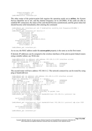 signal-strength: -62
error-number: 0
[admin@MikroTik] interface pc>
The other router of the point-to-point link requires the operation mode set to ad-hoc, the System
Service Identifier set to 'mt', and the channel frequency set to 2412MHz. If the cards are able to
establish RF connection, the status of the card should become synchronized, and the green status led
should become solid immediately after entering the command:
[admin@wnet_gw] interface pc> set 0 mode=ad-hoc ssid1=b_link frequency=2412MHz 
... bitrate=auto
[admin@wnet_gw] interface pc> monitor 0
synchronized: yes
associated: no
frequency: 2442MHz
data-rate: 11Mbit/s
ssid: "b_link"
access-point: 2E:00:B8:01:98:01
access-point-name: ""
signal-quality: 131
signal-strength: -83
error-number: 0
[admin@wnet_gw] interface pc>
As we see, the MAC address under the access-point property is the same as on the first router.
If desired, IP addresses can be assigned to the wireless interfaces of the pint-to-point linked routers
using a smaller subnet, say 30-bit one:
[admin@MikroTik] ip address> add address 192.168.11.1/30 interface aironet
[admin@MikroTik] ip address> print
Flags: X - disabled, I - invalid, D - dynamic
# ADDRESS NETWORK BROADCAST INTERFACE
0 192.168.11.1/30 192.168.11.0 192.168.11.3 aironet
1 192.168.0.254/24 192.168.0.0 192.168.0.255 Local
[admin@MikroTik] ip address>
The second router will have address 192.168.11.2. The network connectivity can be tested by using
ping or bandwidth test:
[admin@wnet_gw] ip address> add address 192.168.11.2/30 interface aironet
[admin@wnet_gw] ip address> print
Flags: X - disabled, I - invalid, D - dynamic
# ADDRESS NETWORK BROADCAST INTERFACE
0 192.168.11.2/30 192.168.11.0 192.168.11.3 aironet
1 10.1.1.12/24 10.1.1.0 10.1.1.255 Public
[admin@wnet_gw] ip address> /ping 192.168.11.1
192.168.11.1 pong: ttl=255 time=3 ms
192.168.11.1 pong: ttl=255 time=1 ms
192.168.11.1 pong: ttl=255 time=1 ms
192.168.11.1 pong: ttl=255 ping interrupted
4 packets transmitted, 4 packets received, 0% packet loss
round-trip min/avg/max = 1/1.5/3 ms
[admin@wnet_gw] interface pc> /tool bandwidth-test 192.168.11.1 protocol tcp
status: running
rx-current: 4.61Mbps
rx-10-second-average: 4.25Mbps
rx-total-average: 4.27Mbps
[admin@wnet_gw] interface pc> /tool bandwidth-test 192.168.11.1 protocol udp size 1500
status: running
rx-current: 5.64Mbps
rx-10-second-average: 5.32Mbps
rx-total-average: 4.87Mbps
[admin@wnet_gw] interface pc>
Page 175 of 695
Copyright 1999-2007, MikroTik. All rights reserved. Mikrotik, RouterOS and RouterBOARD are trademarks of Mikrotikls SIA.
Other trademarks and registred trademarks mentioned herein are properties of their respective owners.
 