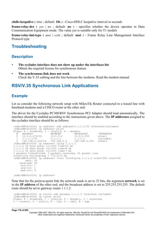 chdlc-keepalive ( time ; default: 10s ) - Cisco-HDLC keepalive interval in seconds
frame-relay-dce ( yes | no ; default: no ) - specifies whether the device operates in Data
Communication Equipment mode. The value yes is suitable only for T1 models
frame-relay-lmi-type ( ansi | ccitt ; default: ansi ) - Frame Relay Line Management Interface
Protocol type
Troubleshooting
Description
• The cyclades interface does not show up under the interfaces list
Obtain the required license for synchronous feature
• The synchronous link does not work
Check the V.35 cabling and the line between the modems. Read the modem manual
RSV/V.35 Synchronous Link Applications
Example
Let us consider the following network setup with MikroTik Router connected to a leased line with
baseband modems and a CISCO router at the other end:
The driver for the Cyclades PC300/RSV Synchronous PCI Adapter should load automatically. The
interface should be enabled according to the instructions given above. The IP addresses assigned to
the cyclades interface should be as follows:
[admin@MikroTik] ip address> add address=1.1.1.1/32 interface=cyclades1
[admin@MikroTik] ip address> print
Flags: X - disabled, I - invalid, D - dynamic
# ADDRESS NETWORK BROADCAST INTERFACE
0 10.0.0.219/24 10.0.0.0 10.0.0.255 ether1
1 1.1.1.1/32 1.1.1.1 1.1.1.1 cyclades1
2 192.168.0.254/24 192.168.0.0 192.168.0.255 ether2
[admin@MikroTik] ip address> /ping 1.1.1.2
1.1.1.2 64 byte pong: ttl=255 time=12 ms
1.1.1.2 64 byte pong: ttl=255 time=8 ms
1.1.1.2 64 byte pong: ttl=255 time=7 ms
3 packets transmitted, 3 packets received, 0% packet loss
round-trip min/avg/max = 7/9.0/12 ms
[admin@MikroTik] ip address> /tool flood-ping 1.1.1.2 size=1500 count=50
sent: 50
received: 50
min-rtt: 1
avg-rtt: 1
max-rtt: 9
[admin@MikroTik] ip address>
Note that for the point-to-point link the network mask is set to 32 bits, the argument network is set
to the IP address of the other end, and the broadcast address is set to 255.255.255.255. The default
route should be set to gateway router 1.1.1.2:
[admin@MikroTik] ip route> add gateway 1.1.1.2 interface cyclades1
[admin@MikroTik] ip route> print
Flags: X - disabled, I - invalid, D - dynamic, J - rejected,
C - connect, S - static, R - rip, O - ospf, B - bgp
Page 178 of 695
Copyright 1999-2007, MikroTik. All rights reserved. Mikrotik, RouterOS and RouterBOARD are trademarks of Mikrotikls SIA.
Other trademarks and registred trademarks mentioned herein are properties of their respective owners.
 