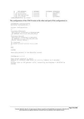 # DST-ADDRESS G GATEWAY DISTANCE INTERFACE
0 S 0.0.0.0/0 r 1.1.1.2 1 cyclades1
1 DC 10.0.0.0/24 r 0.0.0.0 0 ether1
2 DC 192.168.0.0/24 r 0.0.0.0 0 ether2
3 DC 1.1.1.2/32 r 0.0.0.0 0 cyclades1
[admin@MikroTik] ip route>
The configuration of the CISCO router at the other end (part of the configuration) is:
CISCO#show running-config
Building configuration...
Current configuration:
...
!
interface Ethernet0
description connected to EthernetLAN
ip address 10.1.1.12 255.255.255.0
!
interface Serial0
description connected to MikroTik
ip address 1.1.1.2 255.255.255.252
serial restart-delay 1
!
ip classless
ip route 0.0.0.0 0.0.0.0 10.1.1.254
!
...
end
CISCO#
Send ping packets to the MikroTik router:
CISCO#ping 1.1.1.1
Type escape sequence to abort.
Sending 5, 100-byte ICMP Echos to 1.1.1.1, timeout is 2 seconds:
!!!!!
Success rate is 100 percent (5/5), round-trip min/avg/max = 28/32/40 ms
CISCO#
Page 179 of 695
Copyright 1999-2007, MikroTik. All rights reserved. Mikrotik, RouterOS and RouterBOARD are trademarks of Mikrotikls SIA.
Other trademarks and registred trademarks mentioned herein are properties of their respective owners.
 