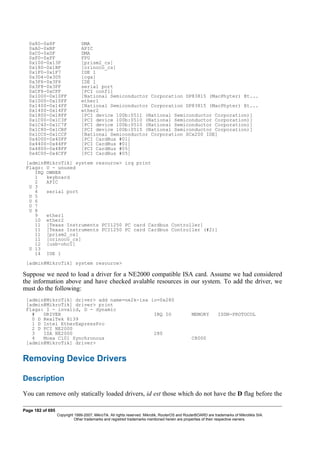 0x80-0x8F DMA
0xA0-0xBF APIC
0xC0-0xDF DMA
0xF0-0xFF FPU
0x100-0x13F [prism2_cs]
0x180-0x1BF [orinoco_cs]
0x1F0-0x1F7 IDE 1
0x3D4-0x3D5 [cga]
0x3F6-0x3F6 IDE 1
0x3F8-0x3FF serial port
0xCF8-0xCFF [PCI conf1]
0x1000-0x10FF [National Semiconductor Corporation DP83815 (MacPhyter) Et...
0x1000-0x10FF ether1
0x1400-0x14FF [National Semiconductor Corporation DP83815 (MacPhyter) Et...
0x1400-0x14FF ether2
0x1800-0x18FF [PCI device 100b:0511 (National Semiconductor Corporation)]
0x1C00-0x1C3F [PCI device 100b:0510 (National Semiconductor Corporation)]
0x1C40-0x1C7F [PCI device 100b:0510 (National Semiconductor Corporation)]
0x1C80-0x1CBF [PCI device 100b:0515 (National Semiconductor Corporation)]
0x1CC0-0x1CCF [National Semiconductor Corporation SCx200 IDE]
0x4000-0x40FF [PCI CardBus #01]
0x4400-0x44FF [PCI CardBus #01]
0x4800-0x48FF [PCI CardBus #05]
0x4C00-0x4CFF [PCI CardBus #05]
[admin@MikroTik] system resource> irq print
Flags: U - unused
IRQ OWNER
1 keyboard
2 APIC
U 3
4 serial port
U 5
U 6
U 7
U 8
9 ether1
10 ether2
11 [Texas Instruments PCI1250 PC card Cardbus Controller]
11 [Texas Instruments PCI1250 PC card Cardbus Controller (#2)]
11 [prism2_cs]
11 [orinoco_cs]
12 [usb-ohci]
U 13
14 IDE 1
[admin@MikroTik] system resource>
Suppose we need to load a driver for a NE2000 compatible ISA card. Assume we had considered
the information above and have checked avalable resources in our system. To add the driver, we
must do the following:
[admin@MikroTik] driver> add name=ne2k-isa io=0x280
[admin@MikroTik] driver> print
Flags: I - invalid, D - dynamic
# DRIVER IRQ IO MEMORY ISDN-PROTOCOL
0 D RealTek 8139
1 D Intel EtherExpressPro
2 D PCI NE2000
3 ISA NE2000 280
4 Moxa C101 Synchronous C8000
[admin@MikroTik] driver>
Removing Device Drivers
Description
You can remove only statically loaded drivers, id est those which do not have the D flag before the
Page 182 of 695
Copyright 1999-2007, MikroTik. All rights reserved. Mikrotik, RouterOS and RouterBOARD are trademarks of Mikrotikls SIA.
Other trademarks and registred trademarks mentioned herein are properties of their respective owners.
 