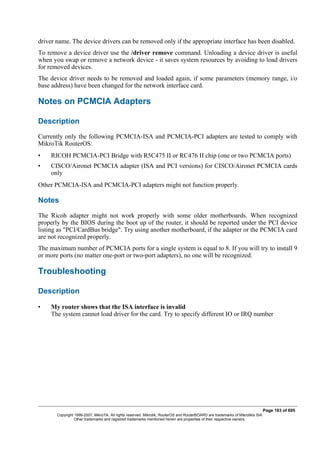 driver name. The device drivers can be removed only if the appropriate interface has been disabled.
To remove a device driver use the /driver remove command. Unloading a device driver is useful
when you swap or remove a network device - it saves system resources by avoiding to load drivers
for removed devices.
The device driver needs to be removed and loaded again, if some parameters (memory range, i/o
base address) have been changed for the network interface card.
Notes on PCMCIA Adapters
Description
Currently only the following PCMCIA-ISA and PCMCIA-PCI adapters are tested to comply with
MikroTik RouterOS:
• RICOH PCMCIA-PCI Bridge with R5C475 II or RC476 II chip (one or two PCMCIA ports)
• CISCO/Aironet PCMCIA adapter (ISA and PCI versions) for CISCO/Aironet PCMCIA cards
only
Other PCMCIA-ISA and PCMCIA-PCI adapters might not function properly.
Notes
The Ricoh adapter might not work properly with some older motherboards. When recognized
properly by the BIOS during the boot up of the router, it should be reported under the PCI device
listing as "PCI/CardBus bridge". Try using another motherboard, if the adapter or the PCMCIA card
are not recognized properly.
The maximum number of PCMCIA ports for a single system is equal to 8. If you will try to install 9
or more ports (no matter one-port or two-port adapters), no one will be recognized.
Troubleshooting
Description
• My router shows that the ISA interface is invalid
The system cannot load driver for the card. Try to specify different IO or IRQ number
Page 183 of 695
Copyright 1999-2007, MikroTik. All rights reserved. Mikrotik, RouterOS and RouterBOARD are trademarks of Mikrotikls SIA.
Other trademarks and registred trademarks mentioned herein are properties of their respective owners.
 