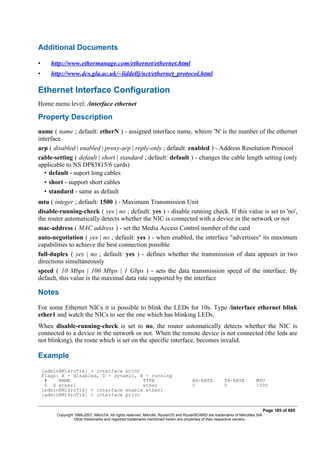 Additional Documents
• http://www.ethermanage.com/ethernet/ethernet.html
• http://www.dcs.gla.ac.uk/~liddellj/nct/ethernet_protocol.html
Ethernet Interface Configuration
Home menu level: /interface ethernet
Property Description
name ( name ; default: etherN ) - assigned interface name, whrere 'N' is the number of the ethernet
interface
arp ( disabled | enabled | proxy-arp | reply-only ; default: enabled ) - Address Resolution Protocol
cable-setting ( default | short | standard ; default: default ) - changes the cable length setting (only
applicable to NS DP83815/6 cards)
• default - suport long cables
• short - support short cables
• standard - same as default
mtu ( integer ; default: 1500 ) - Maximum Transmission Unit
disable-running-check ( yes | no ; default: yes ) - disable running check. If this value is set to 'no',
the router automatically detects whether the NIC is connected with a device in the network or not
mac-address ( MAC address ) - set the Media Access Control number of the card
auto-negotiation ( yes | no ; default: yes ) - when enabled, the interface "advertises" its maximum
capabilities to achieve the best connection possible
full-duplex ( yes | no ; default: yes ) - defines whether the transmission of data appears in two
directions simultaneously
speed ( 10 Mbps | 100 Mbps | 1 Gbps ) - sets the data transmission speed of the interface. By
default, this value is the maximal data rate supported by the interface
Notes
For some Ethernet NICs it is possible to blink the LEDs for 10s. Type /interface ethernet blink
ether1 and watch the NICs to see the one which has blinking LEDs.
When disable-running-check is set to no, the router automatically detects whether the NIC is
connected to a device in the network or not. When the remote device is not connected (the leds are
not blinking), the route which is set on the specific interface, becomes invalid.
Example
[admin@MikroTik] > interface print
Flags: X - disabled, D - dynamic, R - running
# NAME TYPE RX-RATE TX-RATE MTU
0 X ether1 ether 0 0 1500
[admin@MikroTik] > interface enable ether1
[admin@MikroTik] > interface print
Page 185 of 695
Copyright 1999-2007, MikroTik. All rights reserved. Mikrotik, RouterOS and RouterBOARD are trademarks of Mikrotikls SIA.
Other trademarks and registred trademarks mentioned herein are properties of their respective owners.
 
