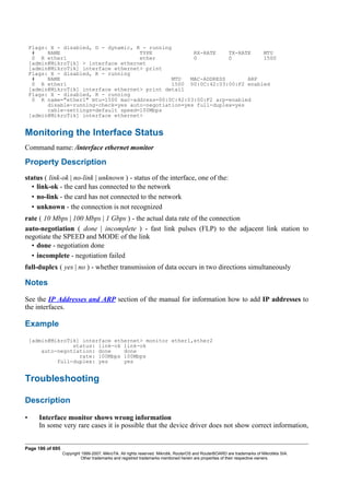 Flags: X - disabled, D - dynamic, R - running
# NAME TYPE RX-RATE TX-RATE MTU
0 R ether1 ether 0 0 1500
[admin@MikroTik] > interface ethernet
[admin@MikroTik] interface ethernet> print
Flags: X - disabled, R - running
# NAME MTU MAC-ADDRESS ARP
0 R ether1 1500 00:0C:42:03:00:F2 enabled
[admin@MikroTik] interface ethernet> print detail
Flags: X - disabled, R - running
0 R name="ether1" mtu=1500 mac-address=00:0C:42:03:00:F2 arp=enabled
disable-running-check=yes auto-negotiation=yes full-duplex=yes
cable-settings=default speed=100Mbps
[admin@MikroTik] interface ethernet>
Monitoring the Interface Status
Command name: /interface ethernet monitor
Property Description
status ( link-ok | no-link | unknown ) - status of the interface, one of the:
• link-ok - the card has connected to the network
• no-link - the card has not connected to the network
• unknown - the connection is not recognized
rate ( 10 Mbps | 100 Mbps | 1 Gbps ) - the actual data rate of the connection
auto-negotiation ( done | incomplete ) - fast link pulses (FLP) to the adjacent link station to
negotiate the SPEED and MODE of the link
• done - negotiation done
• incomplete - negotiation failed
full-duplex ( yes | no ) - whether transmission of data occurs in two directions simultaneously
Notes
See the IP Addresses and ARP section of the manual for information how to add IP addresses to
the interfaces.
Example
[admin@MikroTik] interface ethernet> monitor ether1,ether2
status: link-ok link-ok
auto-negotiation: done done
rate: 100Mbps 100Mbps
full-duplex: yes yes
Troubleshooting
Description
• Interface monitor shows wrong information
In some very rare cases it is possible that the device driver does not show correct information,
Page 186 of 695
Copyright 1999-2007, MikroTik. All rights reserved. Mikrotik, RouterOS and RouterBOARD are trademarks of Mikrotikls SIA.
Other trademarks and registred trademarks mentioned herein are properties of their respective owners.
 