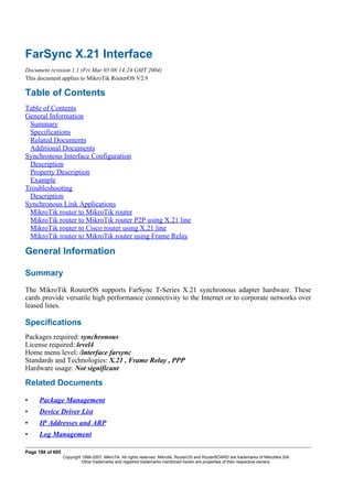 FarSync X.21 Interface
Document revision 1.1 (Fri Mar 05 08:14:24 GMT 2004)
This document applies to MikroTik RouterOS V2.9
Table of Contents
Table of Contents
General Information
Summary
Specifications
Related Documents
Additional Documents
Synchronous Interface Configuration
Description
Property Description
Example
Troubleshooting
Description
Synchronous Link Applications
MikroTik router to MikroTik router
MikroTik router to MikroTik router P2P using X.21 line
MikroTik router to Cisco router using X.21 line
MikroTik router to MikroTik router using Frame Relay
General Information
Summary
The MikroTik RouterOS supports FarSync T-Series X.21 synchronous adapter hardware. These
cards provide versatile high performance connectivity to the Internet or to corporate networks over
leased lines.
Specifications
Packages required: synchronous
License required: level4
Home menu level: /interface farsync
Standards and Technologies: X.21 , Frame Relay , PPP
Hardware usage: Not significant
Related Documents
• Package Management
• Device Driver List
• IP Addresses and ARP
• Log Management
Page 188 of 695
Copyright 1999-2007, MikroTik. All rights reserved. Mikrotik, RouterOS and RouterBOARD are trademarks of Mikrotikls SIA.
Other trademarks and registred trademarks mentioned herein are properties of their respective owners.
 