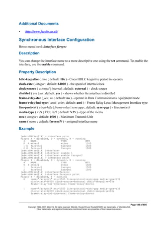 Additional Documents
• http://www.farsite.co.uk/
Synchronous Interface Configuration
Home menu level: /interface farsync
Description
You can change the interface name to a more descriptive one using the set command. To enable the
interface, use the enable command.
Property Description
hdlc-keepalive ( time ; default: 10s ) - Cisco HDLC keepalive period in seconds
clock-rate ( integer ; default: 64000 ) - the speed of internal clock
clock-source ( external | internal ; default: external ) - clock source
disabled ( yes | no ; default: yes ) - shows whether the interface is disabled
frame-relay-dce ( yes | no ; default: no ) - operate in Data Communications Equipment mode
frame-relay-lmi-type ( ansi | ccitt ; default: ansi ) - Frame Relay Local Management Interface type
line-protocol ( cisco-hdlc | frame-relay | sync-ppp ; default: sync-ppp ) - line protocol
media-type ( V24 | V35 | X21 ; default: V35 ) - type of the media
mtu ( integer ; default: 1500 ) - Maximum Transmit Unit
name ( name ; default: farsyncN ) - assigned interface name
Example
[admin@MikroTik] > interface print
Flags: X - disabled, D - dynamic, R - running
# NAME TYPE MTU
0 R ether1 ether 1500
1 X farsync1 farsync 1500
2 X farsync2 farsync 1500
[admin@MikroTik] interface>
[admin@MikroTik] interface> enable 1
[admin@MikroTik] interface> enable farsync2
[admin@MikroTik] > interface print
Flags: X - disabled, D - dynamic, R - running
# NAME TYPE MTU
0 R ether1 ether 1500
1 farsync1 farsync 1500
2 farsync2 farsync 1500
[admin@MikroTik] interface>farsync
[admin@MikroTik] interface farsync> print
Flags: X - disabled, R - running
0 name="farsync1" mtu=1500 line-protocol=sync-ppp media-type=V35
clock-rate=64000 clock-source=external chdlc-keepalive=10s
frame-relay-lmi-type=ansi frame-relay-dce=no
1 name="farsync2" mtu=1500 line-protocol=sync-ppp media-type=V35
clock-rate=64000 clock-source=external chdlc-keepalive=10s
frame-relay-lmi-type=ansi frame-relay-dce=no
Page 189 of 695
Copyright 1999-2007, MikroTik. All rights reserved. Mikrotik, RouterOS and RouterBOARD are trademarks of Mikrotikls SIA.
Other trademarks and registred trademarks mentioned herein are properties of their respective owners.
 