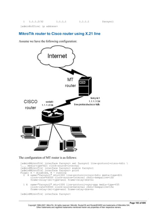 1 1.1.1.2/32 1.1.1.1 1.1.1.1 farsync1
[admin@office] ip address>
MikroTik router to Cisco router using X.21 line
Assume we have the following configuration:
The configuration of MT router is as follows:
[admin@MikroTik] interface farsync> set farsync1 line-protocol=cisco-hdlc 
... media-type=X21 clock-source=internal
[admin@MikroTik] interface farsync> enable farsync1
[admin@MikroTik] interface farsync> print
Flags: X - disabled, R - running
0 R name="farsync1" mtu=1500 line-protocol=cisco-hdlc media-type=X21
clock-rate=64000 clock-source=internal chdlc-keepalive=10s
frame-relay-lmi-type=ansi frame-relay-dce=no
1 X name="farsync2" mtu=1500 line-protocol=sync-ppp media-type=V35
clock-rate=64000 clock-source=external chdlc-keepalive=10s
frame-relay-lmi-type=ansi frame-relay-dce=no
[admin@MikroTik] interface farsync>
Page 193 of 695
Copyright 1999-2007, MikroTik. All rights reserved. Mikrotik, RouterOS and RouterBOARD are trademarks of Mikrotikls SIA.
Other trademarks and registred trademarks mentioned herein are properties of their respective owners.
 
