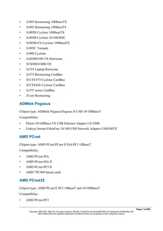 • 3c905 Boomerang 100BaseTX
• 3c905 Boomerang 100BaseT4
• 3c905B Cyclone 100BaseTX
• 3c905B Cyclone 10/100/BNC
• 3c905B-FX Cyclone 100BaseFX
• 3c905C Tornado
• 3c980 Cyclone
• 3cSOHO100-TX Hurricane
• 3CSOHO100B-TX
• 3c555 Laptop Hurricane
• 3c575 Boomerang CardBus
• 3CCFE575 Cyclone CardBus
• 3CCFE656 Cyclone CardBus
• 3c575 series CardBus
• 3Com Boomerang
ADMtek Pegasus
Chipset type: ADMtek Pegasus/Pegasus II USB 10/100BaseT
Compatibility:
• Planet 10/100Base-TX USB Ethernet Adapter UE-9500
• Linksys Instant EtherFast 10/100 USB Network Adapter USB100TX
AMD PCnet
Chipset type: AMD PCnet/PCnet II ISA/PCI 10BaseT
Compatibility:
• AMD PCnet-ISA
• AMD PCnet-ISA II
• AMD PCnet-PCI II
• AMD 79C960 based cards
AMD PCnet32
Chipset type: AMD PCnet32 PCI 10BaseT and 10/100BaseT
Compatibility:
• AMD PCnet-PCI
Page 7 of 695
Copyright 1999-2007, MikroTik. All rights reserved. Mikrotik, RouterOS and RouterBOARD are trademarks of Mikrotikls SIA.
Other trademarks and registred trademarks mentioned herein are properties of their respective owners.
 