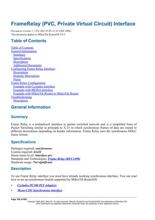 FrameRelay (PVC, Private Virtual Circuit) Interface
Document revision 1.1 (Fri Mar 05 08:14:41 GMT 2004)
This document applies to MikroTik RouterOS V2.9
Table of Contents
Table of Contents
General Information
Summary
Specifications
Description
Additional Documents
Configuring Frame Relay Interface
Description
Property Description
Notes
Frame Relay Configuration
Example with Cyclades Interface
Example with MOXA Interface
Example with MikroTik Router to MikroTik Router
Troubleshooting
Description
General Information
Summary
Frame Relay is a multiplexed interface to packet switched network and is a simplified form of
Packet Switching similar in principle to X.25 in which synchronous frames of data are routed to
different destinations depending on header information. Frame Relay uses the synchronous HDLC
frame format.
Specifications
Packages required: synchronous
License required: level4
Home menu level: /interface pvc
Standards and Technologies: Frame Relay (RFC1490)
Hardware usage: Not significant
Description
To use Frame Relay interface you must have already working synchronous interface. You can read
how to set up synchronous boards supported by MikroTik RouterOS:
• Cyclades PC300 PCI Adapters
• Moxa C101 Synchronous interface
Page 196 of 695
Copyright 1999-2007, MikroTik. All rights reserved. Mikrotik, RouterOS and RouterBOARD are trademarks of Mikrotikls SIA.
Other trademarks and registred trademarks mentioned herein are properties of their respective owners.
 