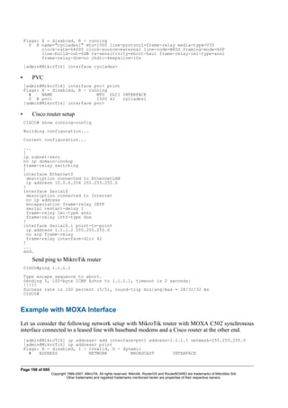 Flags: X - disabled, R - running
0 R name="cyclades1" mtu=1500 line-protocol=frame-relay media-type=V35
clock-rate=64000 clock-source=external line-code=B8ZS framing-mode=ESF
line-build-out=0dB rx-sensitivity=short-haul frame-relay-lmi-type=ansi
frame-relay-dce=no chdlc-keepalive=10s
[admin@MikroTik] interface cyclades>
• PVC
[admin@MikroTik] interface pvc> print
Flags: X - disabled, R - running
# NAME MTU DLCI INTERFACE
0 R pvc1 1500 42 cyclades1
[admin@MikroTik] interface pvc>
• Cisco router setup
CISCO# show running-config
Building configuration...
Current configuration...
...
!
ip subnet-zero
no ip domain-lookup
frame-relay switching
!
interface Ethernet0
description connected to EthernetLAN
ip address 10.0.0.254 255.255.255.0
!
interface Serial0
description connected to Internet
no ip address
encapsulation frame-relay IETF
serial restart-delay 1
frame-relay lmi-type ansi
frame-relay intf-type dce
!
interface Serial0.1 point-to-point
ip address 1.1.1.2 255.255.255.0
no arp frame-relay
frame-relay interface-dlci 42
!
...
end.
Send ping to MikroTik router
CISCO#ping 1.1.1.1
Type escape sequence to abort.
Sending 5, 100-byte ICMP Echos to 1.1.1.1, timeout is 2 seconds:
!!!!!
Success rate is 100 percent (5/5), round-trip min/avg/max = 28/31/32 ms
CISCO#
Example with MOXA Interface
Let us consider the following network setup with MikroTik router with MOXA C502 synchronous
interface connected to a leased line with baseband modems and a Cisco router at the other end.
[admin@MikroTik] ip address> add interface=pvc1 address=1.1.1.1 netmask=255.255.255.0
[admin@MikroTik] ip address> print
Flags: X - disabled, I - invalid, D - dynamic
# ADDRESS NETWORK BROADCAST INTERFACE
Page 198 of 695
Copyright 1999-2007, MikroTik. All rights reserved. Mikrotik, RouterOS and RouterBOARD are trademarks of Mikrotikls SIA.
Other trademarks and registred trademarks mentioned herein are properties of their respective owners.
 