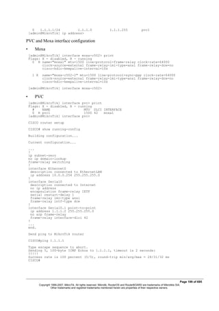 0 1.1.1.1/24 1.1.1.0 1.1.1.255 pvc1
[admin@MikroTik] ip address>
PVC and Moxa interface configuration
• Moxa
[admin@MikroTik] interface moxa-c502> print
Flags: X - disabled, R - running
0 R name="moxa1" mtu=1500 line-protocol=frame-relay clock-rate=64000
clock-source=external frame-relay-lmi-type=ansi frame-relay-dce=no
cisco-hdlc-keepalive-interval=10s
1 X name="moxa-c502-2" mtu=1500 line-protocol=sync-ppp clock-rate=64000
clock-source=external frame-relay-lmi-type=ansi frame-relay-dce=no
cisco-hdlc-keepalive-interval=10s
[admin@MikroTik] interface moxa-c502>
• PVC
[admin@MikroTik] interface pvc> print
Flags: X - disabled, R - running
# NAME MTU DLCI INTERFACE
0 R pvc1 1500 42 moxa1
[admin@MikroTik] interface pvc>
CISCO router setup
CISCO# show running-config
Building configuration...
Current configuration...
...
!
ip subnet-zero
no ip domain-lookup
frame-relay switching
!
interface Ethernet0
description connected to EthernetLAN
ip address 10.0.0.254 255.255.255.0
!
interface Serial0
description connected to Internet
no ip address
encapsulation frame-relay IETF
serial restart-delay 1
frame-relay lmi-type ansi
frame-relay intf-type dce
!
interface Serial0.1 point-to-point
ip address 1.1.1.2 255.255.255.0
no arp frame-relay
frame-relay interface-dlci 42
!
...
end.
Send ping to MikroTik router
CISCO#ping 1.1.1.1
Type escape sequence to abort.
Sending 5, 100-byte ICMP Echos to 1.1.1.1, timeout is 2 seconds:
!!!!!
Success rate is 100 percent (5/5), round-trip min/avg/max = 28/31/32 ms
CISCO#
Page 199 of 695
Copyright 1999-2007, MikroTik. All rights reserved. Mikrotik, RouterOS and RouterBOARD are trademarks of Mikrotikls SIA.
Other trademarks and registred trademarks mentioned herein are properties of their respective owners.
 