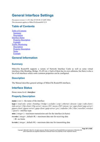 General Interface Settings
Document revision 1.1 (Fri Mar 05 08:08:52 GMT 2004)
This document applies to MikroTik RouterOS V2.9
Table of Contents
Table of Contents
Summary
Description
Interface Status
Property Description
Example
Traffic Monitoring
Description
Property Description
Notes
Example
General Information
Summary
MikroTik RouterOS supports a variety of Network Interface Cards as well as some virtual
interfaces (like Bonding, Bridge, VLAN etc.). Each of them has its own submenu, but there is also a
list of all interfaces where some common properties can be configured.
Description
The Manual describes general settings of MikroTik RouterOS interfaces.
Interface Status
Home menu level: /interface
Property Description
name ( text ) - the name of the interface
type ( read-only: arlan | bonding | bridge | cyclades | eoip | ethernet | farsync | ipip | isdn-client |
isdn-server | l2tp-client | l2tp-server | moxa-c101 | moxa-c502 | mtsync | pc | ppp-client | ppp-server |
pppoe-client | pppoe-server | pptp-client | pptp-server | pvc | radiolan | sbe | vlan | wavelan | wireless
| xpeed ) - interface type
mtu ( integer ) - maximum transmission unit for the interface (in bytes)
rx-rate ( integer ; default: 0 ) - maximum data rate for receiving data
• 0 - no limits
tx-rate ( integer ; default: 0 ) - maximum data rate for transmitting data
Page 201 of 695
Copyright 1999-2007, MikroTik. All rights reserved. Mikrotik, RouterOS and RouterBOARD are trademarks of Mikrotikls SIA.
Other trademarks and registred trademarks mentioned herein are properties of their respective owners.
 