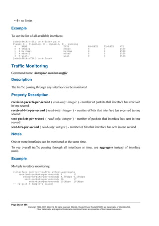 • 0 - no limits
Example
To see the list of all available interfaces:
[admin@MikroTik] interface> print
Flags: X - disabled, D - dynamic, R - running
# NAME TYPE RX-RATE TX-RATE MTU
0 R ether1 ether 0 0 1500
1 R bridge1 bridge 0 0 1500
2 R ether2 ether 0 0 1500
3 R wlan1 wlan 0 0 1500
[admin@MikroTik] interface>
Traffic Monitoring
Command name: /interface monitor-traffic
Description
The traffic passing through any interface can be monitored.
Property Description
received-packets-per-second ( read-only: integer ) - number of packets that interface has received
in one second
received-bits-per-second ( read-only: integer ) - number of bits that interface has received in one
second
sent-packets-per-second ( read-only: integer ) - number of packets that interface has sent in one
second
sent-bits-per-second ( read-only: integer ) - number of bits that interface has sent in one second
Notes
One or more interfaces can be monitored at the same time.
To see overall traffic passing through all interfaces at time, use aggregate instead of interface
name.
Example
Multiple interface monitoring:
/interface monitor-traffic ether1,aggregate
received-packets-per-second: 9 11
received-bits-per-second: 4.39kbps 6.19kbps
sent-packets-per-second: 16 17
sent-bits-per-second: 101kbps 101kbps
-- [Q quit|D dump|C-z pause]
Page 202 of 695
Copyright 1999-2007, MikroTik. All rights reserved. Mikrotik, RouterOS and RouterBOARD are trademarks of Mikrotikls SIA.
Other trademarks and registred trademarks mentioned herein are properties of their respective owners.
 