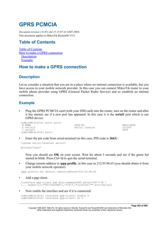 GPRS PCMCIA
Document revision 1.0 (Fri Jul 15 15:07:41 GMT 2005)
This document applies to MikroTik RouterOS V2.9
Table of Contents
Table of Contents
How to make a GPRS connection
Description
Example
How to make a GPRS connection
Description
Let us consider a situation that you are in a place where no internet connection is available, but you
have access to your mobile network provider. In this case you can connect MikroTik router to your
mobile phone provider using GPRS (General Packet Radio Service) and so establish an internet
connection.
Example
• Plug the GPRS PCMCIA card (with your SIM card) into the router, turn on the router and after
it has started, see if a new port has appeared. In this case it is the serial1 port which is our
GPRS device:
[admin@MikroTik] port> print
# NAME USED-BY BAUD-RATE
0 serial0 Serial Console 115200
1 serial1 9600
[admin@MikroTik] port>
• Enter the pin code from serial-terminal (in this case, PIN code is 3663) :
/system serial-terminal serial1
AT+CPIN=”3663”
Now you should see OK on your screen. Wait for about 5 seconds and see if the green led
started to blink. Press Ctrl+Q to quit the serial-terminal.
• Change remote-address in /ppp profile, in this case to 212.93.96.65 (you should obtain it from
your mobile network operator):
/ppp profile set default remote-address=212.93.96.65
• Add a ppp client:
/interface ppp-client add dial-command=ATD phone=*99***1# 
... modem-init="AT+CGDCONT=1,"IP","internet"" port=serial1
• Now enable the interface and see if it is connected:
[admin@MikroTik] interface ppp-client> enable 0
[admin@MikroTik] interface ppp-client> mo 0
Page 203 of 695
Copyright 1999-2007, MikroTik. All rights reserved. Mikrotik, RouterOS and RouterBOARD are trademarks of Mikrotikls SIA.
Other trademarks and registred trademarks mentioned herein are properties of their respective owners.
 