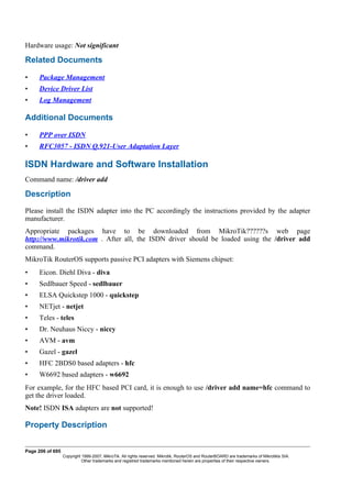 Hardware usage: Not significant
Related Documents
• Package Management
• Device Driver List
• Log Management
Additional Documents
• PPP over ISDN
• RFC3057 - ISDN Q.921-User Adaptation Layer
ISDN Hardware and Software Installation
Command name: /driver add
Description
Please install the ISDN adapter into the PC accordingly the instructions provided by the adapter
manufacturer.
Appropriate packages have to be downloaded from MikroTik??????s web page
http://www.mikrotik.com . After all, the ISDN driver should be loaded using the /driver add
command.
MikroTik RouterOS supports passive PCI adapters with Siemens chipset:
• Eicon. Diehl Diva - diva
• Sedlbauer Speed - sedlbauer
• ELSA Quickstep 1000 - quickstep
• NETjet - netjet
• Teles - teles
• Dr. Neuhaus Niccy - niccy
• AVM - avm
• Gazel - gazel
• HFC 2BDS0 based adapters - hfc
• W6692 based adapters - w6692
For example, for the HFC based PCI card, it is enough to use /driver add name=hfc command to
get the driver loaded.
Note! ISDN ISA adapters are not supported!
Property Description
Page 206 of 695
Copyright 1999-2007, MikroTik. All rights reserved. Mikrotik, RouterOS and RouterBOARD are trademarks of Mikrotikls SIA.
Other trademarks and registred trademarks mentioned herein are properties of their respective owners.
 
