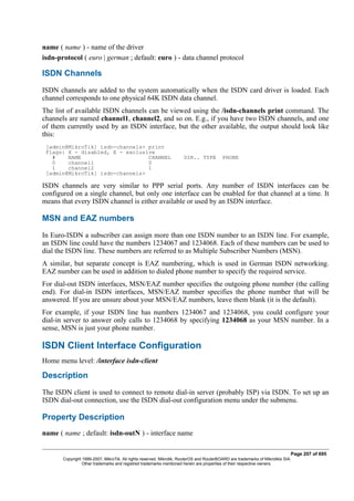 name ( name ) - name of the driver
isdn-protocol ( euro | german ; default: euro ) - data channel protocol
ISDN Channels
ISDN channels are added to the system automatically when the ISDN card driver is loaded. Each
channel corresponds to one physical 64K ISDN data channel.
The list of available ISDN channels can be viewed using the /isdn-channels print command. The
channels are named channel1, channel2, and so on. E.g., if you have two ISDN channels, and one
of them currently used by an ISDN interface, but the other available, the output should look like
this:
[admin@MikroTik] isdn-channels> print
Flags: X - disabled, E - exclusive
# NAME CHANNEL DIR.. TYPE PHONE
0 channel1 0
1 channel2 1
[admin@MikroTik] isdn-channels>
ISDN channels are very similar to PPP serial ports. Any number of ISDN interfaces can be
configured on a single channel, but only one interface can be enabled for that channel at a time. It
means that every ISDN channel is either available or used by an ISDN interface.
MSN and EAZ numbers
In Euro-ISDN a subscriber can assign more than one ISDN number to an ISDN line. For example,
an ISDN line could have the numbers 1234067 and 1234068. Each of these numbers can be used to
dial the ISDN line. These numbers are referred to as Multiple Subscriber Numbers (MSN).
A similar, but separate concept is EAZ numbering, which is used in German ISDN networking.
EAZ number can be used in addition to dialed phone number to specify the required service.
For dial-out ISDN interfaces, MSN/EAZ number specifies the outgoing phone number (the calling
end). For dial-in ISDN interfaces, MSN/EAZ number specifies the phone number that will be
answered. If you are unsure about your MSN/EAZ numbers, leave them blank (it is the default).
For example, if your ISDN line has numbers 1234067 and 1234068, you could configure your
dial-in server to answer only calls to 1234068 by specifying 1234068 as your MSN number. In a
sense, MSN is just your phone number.
ISDN Client Interface Configuration
Home menu level: /interface isdn-client
Description
The ISDN client is used to connect to remote dial-in server (probably ISP) via ISDN. To set up an
ISDN dial-out connection, use the ISDN dial-out configuration menu under the submenu.
Property Description
name ( name ; default: isdn-outN ) - interface name
Page 207 of 695
Copyright 1999-2007, MikroTik. All rights reserved. Mikrotik, RouterOS and RouterBOARD are trademarks of Mikrotikls SIA.
Other trademarks and registred trademarks mentioned herein are properties of their respective owners.
 