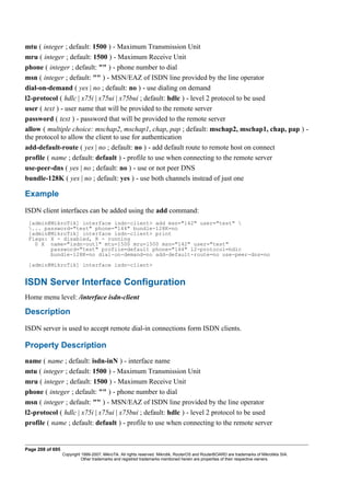 mtu ( integer ; default: 1500 ) - Maximum Transmission Unit
mru ( integer ; default: 1500 ) - Maximum Receive Unit
phone ( integer ; default: "" ) - phone number to dial
msn ( integer ; default: "" ) - MSN/EAZ of ISDN line provided by the line operator
dial-on-demand ( yes | no ; default: no ) - use dialing on demand
l2-protocol ( hdlc | x75i | x75ui | x75bui ; default: hdlc ) - level 2 protocol to be used
user ( text ) - user name that will be provided to the remote server
password ( text ) - password that will be provided to the remote server
allow ( multiple choice: mschap2, mschap1, chap, pap ; default: mschap2, mschap1, chap, pap ) -
the protocol to allow the client to use for authentication
add-default-route ( yes | no ; default: no ) - add default route to remote host on connect
profile ( name ; default: default ) - profile to use when connecting to the remote server
use-peer-dns ( yes | no ; default: no ) - use or not peer DNS
bundle-128K ( yes | no ; default: yes ) - use both channels instead of just one
Example
ISDN client interfaces can be added using the add command:
[admin@MikroTik] interface isdn-client> add msn="142" user="test" 
... password="test" phone="144" bundle-128K=no
[admin@MikroTik] interface isdn-client> print
Flags: X - disabled, R - running
0 X name="isdn-out1" mtu=1500 mru=1500 msn="142" user="test"
password="test" profile=default phone="144" l2-protocol=hdlc
bundle-128K=no dial-on-demand=no add-default-route=no use-peer-dns=no
[admin@MikroTik] interface isdn-client>
ISDN Server Interface Configuration
Home menu level: /interface isdn-client
Description
ISDN server is used to accept remote dial-in connections form ISDN clients.
Property Description
name ( name ; default: isdn-inN ) - interface name
mtu ( integer ; default: 1500 ) - Maximum Transmission Unit
mru ( integer ; default: 1500 ) - Maximum Receive Unit
phone ( integer ; default: "" ) - phone number to dial
msn ( integer ; default: "" ) - MSN/EAZ of ISDN line provided by the line operator
l2-protocol ( hdlc | x75i | x75ui | x75bui ; default: hdlc ) - level 2 protocol to be used
profile ( name ; default: default ) - profile to use when connecting to the remote server
Page 208 of 695
Copyright 1999-2007, MikroTik. All rights reserved. Mikrotik, RouterOS and RouterBOARD are trademarks of Mikrotikls SIA.
Other trademarks and registred trademarks mentioned herein are properties of their respective owners.
 