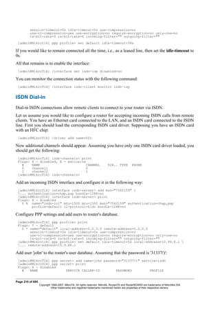 session-timeout=0s idle-timeout=0s use-compression=no
use-vj-compression=yes use-encryption=no require-encryption=no only-one=no
tx-bit-rate=0 rx-bit-rate=0 incoming-filter="" outgoing-filter=""
[admin@Mikrotik] ppp profile> set default idle-timeout=30s
If you would like to remain connected all the time, i.e., as a leased line, then set the idle-timeout to
0s.
All that remains is to enable the interface:
[admin@MikroTik] /interface set isdn-isp disabled=no
You can monitor the connection status with the following command:
[admin@MikroTik] /interface isdn-client monitor isdn-isp
ISDN Dial-in
Dial-in ISDN connections allow remote clients to connect to your router via ISDN.
Let us assume you would like to configure a router for accepting incoming ISDN calls from remote
clients. You have an Ethernet card connected to the LAN, and an ISDN card connected to the ISDN
line. First you should load the corresponding ISDN card driver. Supposing you have an ISDN card
with an HFC chip:
[admin@MikroTik] /driver add name=hfc
Now additional channels should appear. Assuming you have only one ISDN card driver loaded, you
should get the following:
[admin@MikroTik] isdn-channels> print
Flags: X - disabled, E - exclusive
# NAME CHANNEL DIR.. TYPE PHONE
0 channel1 0
1 channel2 1
[admin@MikroTik] isdn-channels>
Add an incoming ISDN interface and configure it in the following way:
[admin@MikroTik] interface isdn-server> add msn="7542159" 
... authentication=chap,pap bundle-128K=no
[admin@MikroTik] interface isdn-server> print
Flags: X - disabled
0 X name="isdn-in1" mtu=1500 mru=1500 msn="7542159" authentication=chap,pap
profile=default l2-protocol=hldc bundle-128K=no
Configure PPP settings and add users to router's database.
[admin@MikroTik] ppp profile> print
Flags: * - default
0 * name="default" local-address=0.0.0.0 remote-address=0.0.0.0
session-timeout=0s idle-timeout=0s use-compression=no
use-vj-compression=yes use-encryption=no require-encryption=no only-one=no
tx-bit-rate=0 rx-bit-rate=0 incoming-filter="" outgoing-filter=""
[admin@Mikrotik] ppp profile> set default idle-timeout=5s local-address=10.99.8.1 
... remote-address=10.9.88.1
Add user 'john' to the router's user database. Assuming that the password is '31337!)':
[admin@MikroTik] ppp secret> add name=john password="31337!)" service=isdn
[admin@MikroTik] ppp secret> print
Flags: X - disabled
# NAME SERVICE CALLER-ID PASSWORD PROFILE
Page 210 of 695
Copyright 1999-2007, MikroTik. All rights reserved. Mikrotik, RouterOS and RouterBOARD are trademarks of Mikrotikls SIA.
Other trademarks and registred trademarks mentioned herein are properties of their respective owners.
 