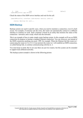 0 john isdn 31337!) default
[admin@MikroTik] ppp secret>
Check the status of the ISDN server interface and wait for the call:
[admin@MikroTik] interface isdn-server> monitor isdn-in1
status: Waiting for call...
ISDN Backup
Backup systems are used in specific cases, when you need to maintain a connection, even if a fault
occurs. For example, if someone cuts the wires, the router can automatically connect to a different
interface to continue its work. Such a backup is based on an utility that monitors the status of the
connection - netwatch, and a script, which runs the netwatch.
This is an example of how to make simple router backup system. In this example we'll use an ISDN
connection for purpose to backup a standard Ethernet connection. You can, however, use instead of
the ISDN connection anything you need - PPP, for example. When the Ethernet fail (the router nr.1
cannot ping the router nr.2 to 2.2.2.2 (see picture) the router nr.1 will establish an ISDN connection,
so-called backup link, to continue communicating with the nr. 2.
You must keep in mind, that in our case there are just two routers, but this system can be extended
to support more different networks.
The backup system example is shown in the following picture:
Page 211 of 695
Copyright 1999-2007, MikroTik. All rights reserved. Mikrotik, RouterOS and RouterBOARD are trademarks of Mikrotikls SIA.
Other trademarks and registred trademarks mentioned herein are properties of their respective owners.
 