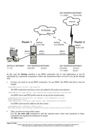 In this case the backup interface is an ISDN connection, but in real applications it can be
substituted by a particular connection. Follow the instructions below on how to set up the backup
link:
• At first, you need to set up ISDN connection. To use ISDN, the ISDN card driver must be
loaded:
[admin@MikroTik] driver> add name=hfc
The PPP connection must have a new user added to the routers one and two:
[admin@Mikrotik] ppp secret> add name=backup password=backup service=isdn
An ISDN server and PPP profile must be set up on the second router:
[admin@MikroTik] ppp profile> set default local-address=3.3.3.254
remote-address=3.3.3.1
[admin@MikroTik] interface isdn-server> add name=backup msn=7801032
An ISDN client must be added to the first router:
[admin@MikroTik] interface isdn-client>
add name=backup user="backup" password="backup" phone=7801032 msn=7542159
• Then, you have to set up static routes
Use the /ip route add command to add the required static routes and comments to them.
Comments are required for references in scripts.
The first router:
Page 212 of 695
Copyright 1999-2007, MikroTik. All rights reserved. Mikrotik, RouterOS and RouterBOARD are trademarks of Mikrotikls SIA.
Other trademarks and registred trademarks mentioned herein are properties of their respective owners.
 