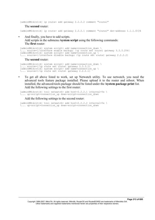 [admin@Mikrotik] ip route> add gateway 2.2.2.2 comment "route1"
The second router:
[admin@Mikrotik] ip route> add gateway 2.2.2.1 comment "route1" dst-address 1.1.1.0/24
• And finally, you have to add scripts.
Add scripts in the submenu /system script using the following commands:
The first router:
[admin@Mikrotik] system script> add name=connection_down 
... source={/interface enable backup; /ip route set route1 gateway 3.3.3.254}
[admin@Mikrotik] system script> add name=connection_up 
... source={/interface disable backup; /ip route set route1 gateway 2.2.2.2}
The second router:
[admin@Mikrotik] system script> add name=connection_down 
... source={/ip route set route1 gateway 3.3.3.1}
[admin@Mikrotik] system script> add name=connection_up 
... source={/ip route set route1 gateway 2.2.2.1}
• To get all above listed to work, set up Netwatch utility. To use netwatch, you need the
advanced tools feature package installed. Please upload it to the router and reboot. When
installed, the advanced-tools package should be listed under the /system package print list.
Add the following settings to the first router:
[admin@Mikrotik] tool netwatch> add host=2.2.2.1 interval=5s 
... up-script=connection_up down-script=connection_down
Add the following settings to the second router:
[admin@Mikrotik] tool netwatch> add host=2.2.2.2 interval=5s 
... up-script=connection_up down-script=connection_down
Page 213 of 695
Copyright 1999-2007, MikroTik. All rights reserved. Mikrotik, RouterOS and RouterBOARD are trademarks of Mikrotikls SIA.
Other trademarks and registred trademarks mentioned herein are properties of their respective owners.
 
