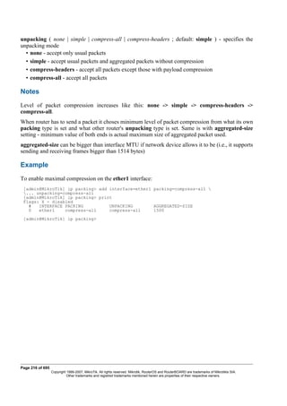 unpacking ( none | simple | compress-all | compress-headers ; default: simple ) - specifies the
unpacking mode
• none - accept only usual packets
• simple - accept usual packets and aggregated packets without compression
• compress-headers - accept all packets except those with payload compression
• compress-all - accept all packets
Notes
Level of packet compression increases like this: none -> simple -> compress-headers ->
compress-all.
When router has to send a packet it choses minimum level of packet compression from what its own
packing type is set and what other router's unpacking type is set. Same is with aggregated-size
setting - minimum value of both ends is actual maximum size of aggregated packet used.
aggregated-size can be bigger than interface MTU if network device allows it to be (i.e., it supports
sending and receiving frames bigger than 1514 bytes)
Example
To enable maximal compression on the ether1 interface:
[admin@MikroTik] ip packing> add interface=ether1 packing=compress-all 
... unpacking=compress-all
[admin@MikroTik] ip packing> print
Flags: X - disabled
# INTERFACE PACKING UNPACKING AGGREGATED-SIZE
0 ether1 compress-all compress-all 1500
[admin@MikroTik] ip packing>
Page 216 of 695
Copyright 1999-2007, MikroTik. All rights reserved. Mikrotik, RouterOS and RouterBOARD are trademarks of Mikrotikls SIA.
Other trademarks and registred trademarks mentioned herein are properties of their respective owners.
 