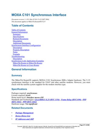 MOXA C101 Synchronous Interface
Document revision 1.1 (Fri Mar 05 08:15:42 GMT 2004)
This document applies to MikroTik RouterOS V2.9
Table of Contents
Table of Contents
General Information
Summary
Specifications
Related Documents
Description
Additional Documents
Synchronous Interface Configuration
Description
Property Description
Notes
Example
Troubleshooting
Description
Synchronous Link Application Examples
MikroTik Router to MikroTik Router
MikroTik Router to Cisco Router
General Information
Summary
The MikroTik RouterOS supports MOXA C101 Synchronous 4Mb/s Adapter hardware. The V.35
synchronous interface is the standard for VSAT and other satellite modems. However, you must
check with the satellite system supplier for the modem interface type.
Specifications
Packages required: synchronous
License required: level4
Home menu level: /interface moxa-c101
Standards and Technologies: Cisco/HDLC-X.25 (RFC 1356) , Frame Relay (RFC1490) , PPP
(RFC-1661) , PPP (RFC-1662)
Hardware usage: Not significant
Related Documents
• Package Management
• Device Driver List
• IP Addresses and ARP
Page 217 of 695
Copyright 1999-2007, MikroTik. All rights reserved. Mikrotik, RouterOS and RouterBOARD are trademarks of Mikrotikls SIA.
Other trademarks and registred trademarks mentioned herein are properties of their respective owners.
 